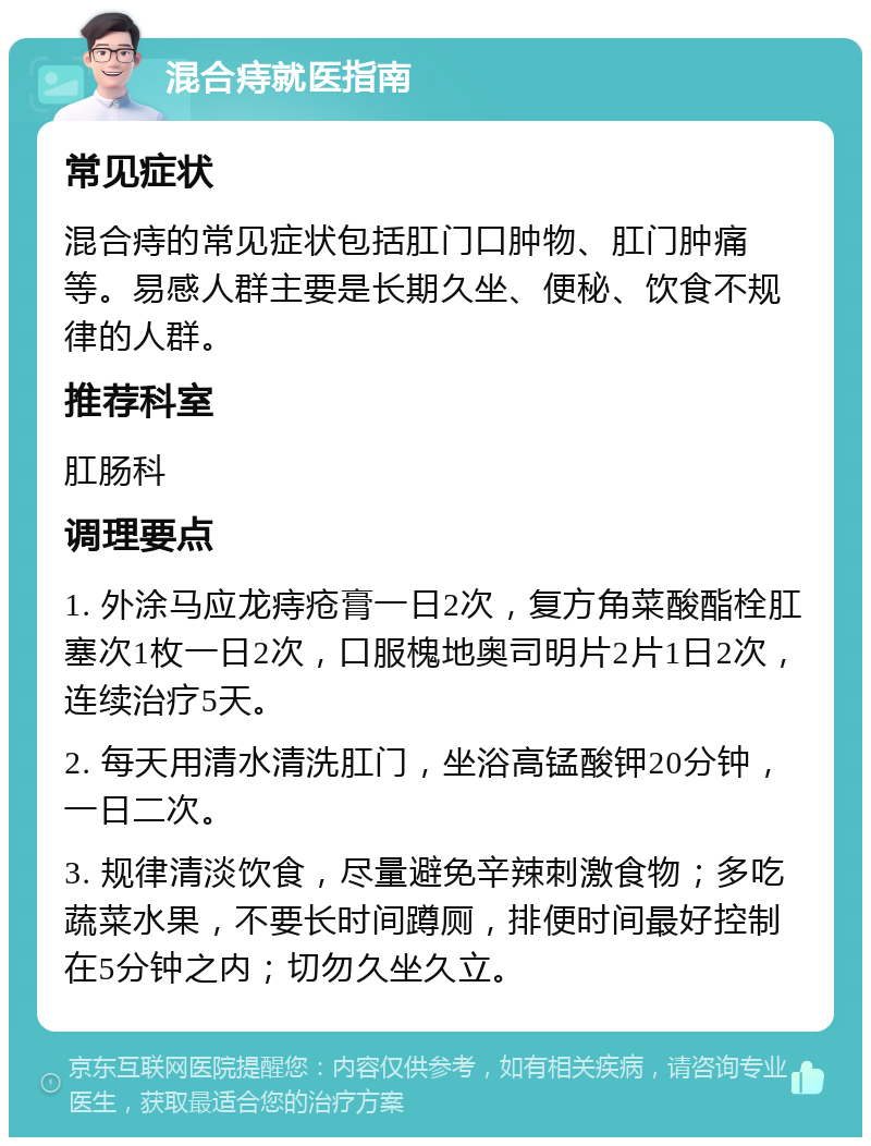 混合痔就医指南 常见症状 混合痔的常见症状包括肛门口肿物、肛门肿痛等。易感人群主要是长期久坐、便秘、饮食不规律的人群。 推荐科室 肛肠科 调理要点 1. 外涂马应龙痔疮膏一日2次，复方角菜酸酯栓肛塞次1枚一日2次，口服槐地奥司明片2片1日2次，连续治疗5天。 2. 每天用清水清洗肛门，坐浴高锰酸钾20分钟，一日二次。 3. 规律清淡饮食，尽量避免辛辣刺激食物；多吃蔬菜水果，不要长时间蹲厕，排便时间最好控制在5分钟之内；切勿久坐久立。