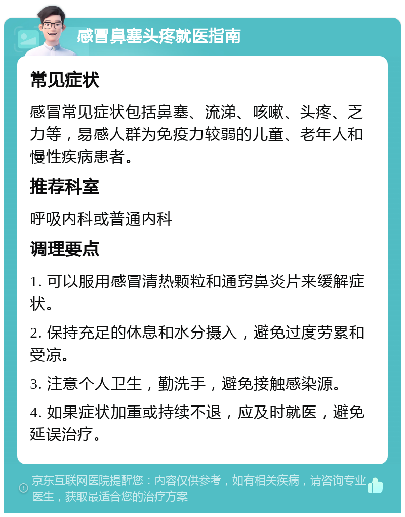 感冒鼻塞头疼就医指南 常见症状 感冒常见症状包括鼻塞、流涕、咳嗽、头疼、乏力等，易感人群为免疫力较弱的儿童、老年人和慢性疾病患者。 推荐科室 呼吸内科或普通内科 调理要点 1. 可以服用感冒清热颗粒和通窍鼻炎片来缓解症状。 2. 保持充足的休息和水分摄入，避免过度劳累和受凉。 3. 注意个人卫生，勤洗手，避免接触感染源。 4. 如果症状加重或持续不退，应及时就医，避免延误治疗。