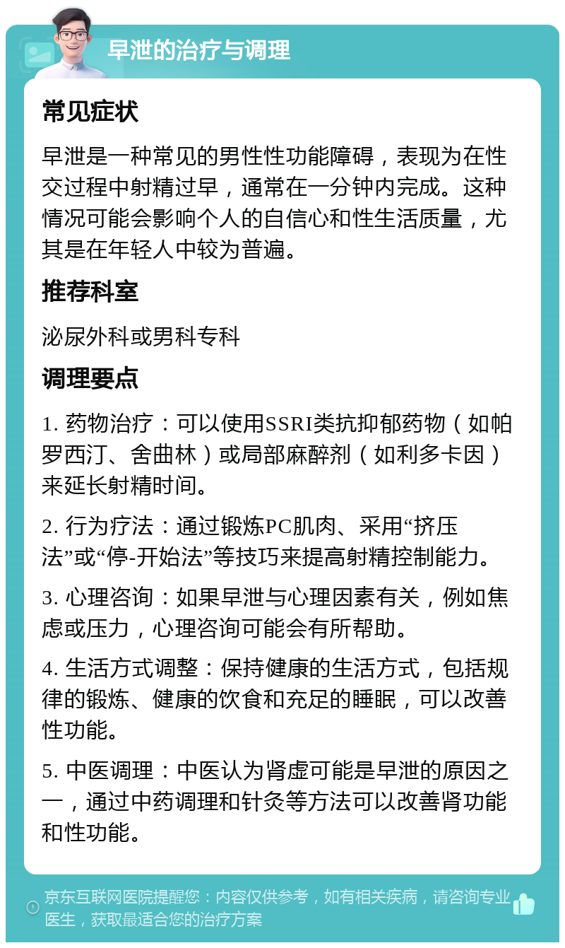 早泄的治疗与调理 常见症状 早泄是一种常见的男性性功能障碍，表现为在性交过程中射精过早，通常在一分钟内完成。这种情况可能会影响个人的自信心和性生活质量，尤其是在年轻人中较为普遍。 推荐科室 泌尿外科或男科专科 调理要点 1. 药物治疗：可以使用SSRI类抗抑郁药物（如帕罗西汀、舍曲林）或局部麻醉剂（如利多卡因）来延长射精时间。 2. 行为疗法：通过锻炼PC肌肉、采用“挤压法”或“停-开始法”等技巧来提高射精控制能力。 3. 心理咨询：如果早泄与心理因素有关，例如焦虑或压力，心理咨询可能会有所帮助。 4. 生活方式调整：保持健康的生活方式，包括规律的锻炼、健康的饮食和充足的睡眠，可以改善性功能。 5. 中医调理：中医认为肾虚可能是早泄的原因之一，通过中药调理和针灸等方法可以改善肾功能和性功能。