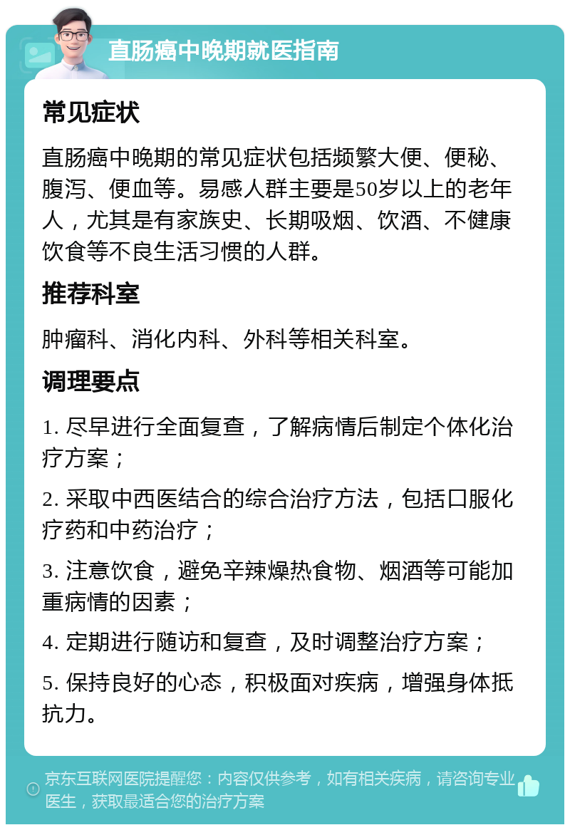 直肠癌中晚期就医指南 常见症状 直肠癌中晚期的常见症状包括频繁大便、便秘、腹泻、便血等。易感人群主要是50岁以上的老年人，尤其是有家族史、长期吸烟、饮酒、不健康饮食等不良生活习惯的人群。 推荐科室 肿瘤科、消化内科、外科等相关科室。 调理要点 1. 尽早进行全面复查，了解病情后制定个体化治疗方案； 2. 采取中西医结合的综合治疗方法，包括口服化疗药和中药治疗； 3. 注意饮食，避免辛辣燥热食物、烟酒等可能加重病情的因素； 4. 定期进行随访和复查，及时调整治疗方案； 5. 保持良好的心态，积极面对疾病，增强身体抵抗力。