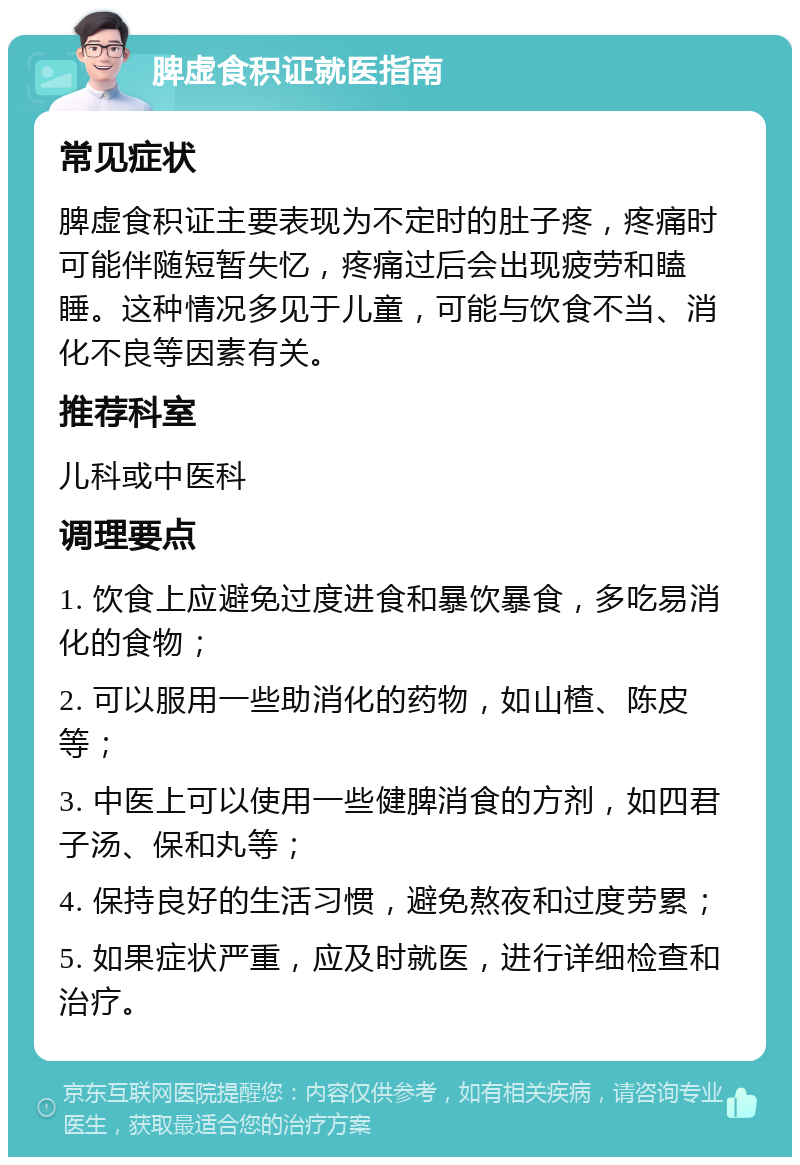 脾虚食积证就医指南 常见症状 脾虚食积证主要表现为不定时的肚子疼，疼痛时可能伴随短暂失忆，疼痛过后会出现疲劳和瞌睡。这种情况多见于儿童，可能与饮食不当、消化不良等因素有关。 推荐科室 儿科或中医科 调理要点 1. 饮食上应避免过度进食和暴饮暴食，多吃易消化的食物； 2. 可以服用一些助消化的药物，如山楂、陈皮等； 3. 中医上可以使用一些健脾消食的方剂，如四君子汤、保和丸等； 4. 保持良好的生活习惯，避免熬夜和过度劳累； 5. 如果症状严重，应及时就医，进行详细检查和治疗。