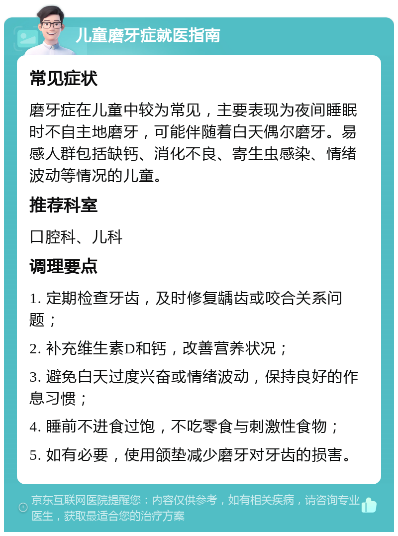 儿童磨牙症就医指南 常见症状 磨牙症在儿童中较为常见，主要表现为夜间睡眠时不自主地磨牙，可能伴随着白天偶尔磨牙。易感人群包括缺钙、消化不良、寄生虫感染、情绪波动等情况的儿童。 推荐科室 口腔科、儿科 调理要点 1. 定期检查牙齿，及时修复龋齿或咬合关系问题； 2. 补充维生素D和钙，改善营养状况； 3. 避免白天过度兴奋或情绪波动，保持良好的作息习惯； 4. 睡前不进食过饱，不吃零食与刺激性食物； 5. 如有必要，使用颌垫减少磨牙对牙齿的损害。