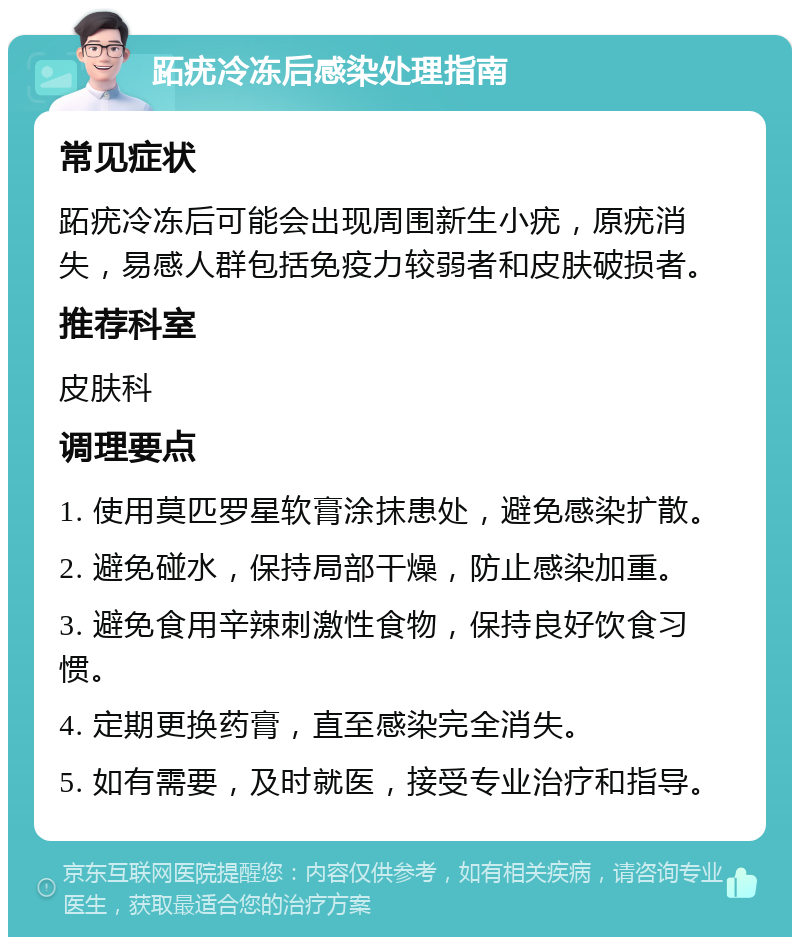 跖疣冷冻后感染处理指南 常见症状 跖疣冷冻后可能会出现周围新生小疣，原疣消失，易感人群包括免疫力较弱者和皮肤破损者。 推荐科室 皮肤科 调理要点 1. 使用莫匹罗星软膏涂抹患处，避免感染扩散。 2. 避免碰水，保持局部干燥，防止感染加重。 3. 避免食用辛辣刺激性食物，保持良好饮食习惯。 4. 定期更换药膏，直至感染完全消失。 5. 如有需要，及时就医，接受专业治疗和指导。