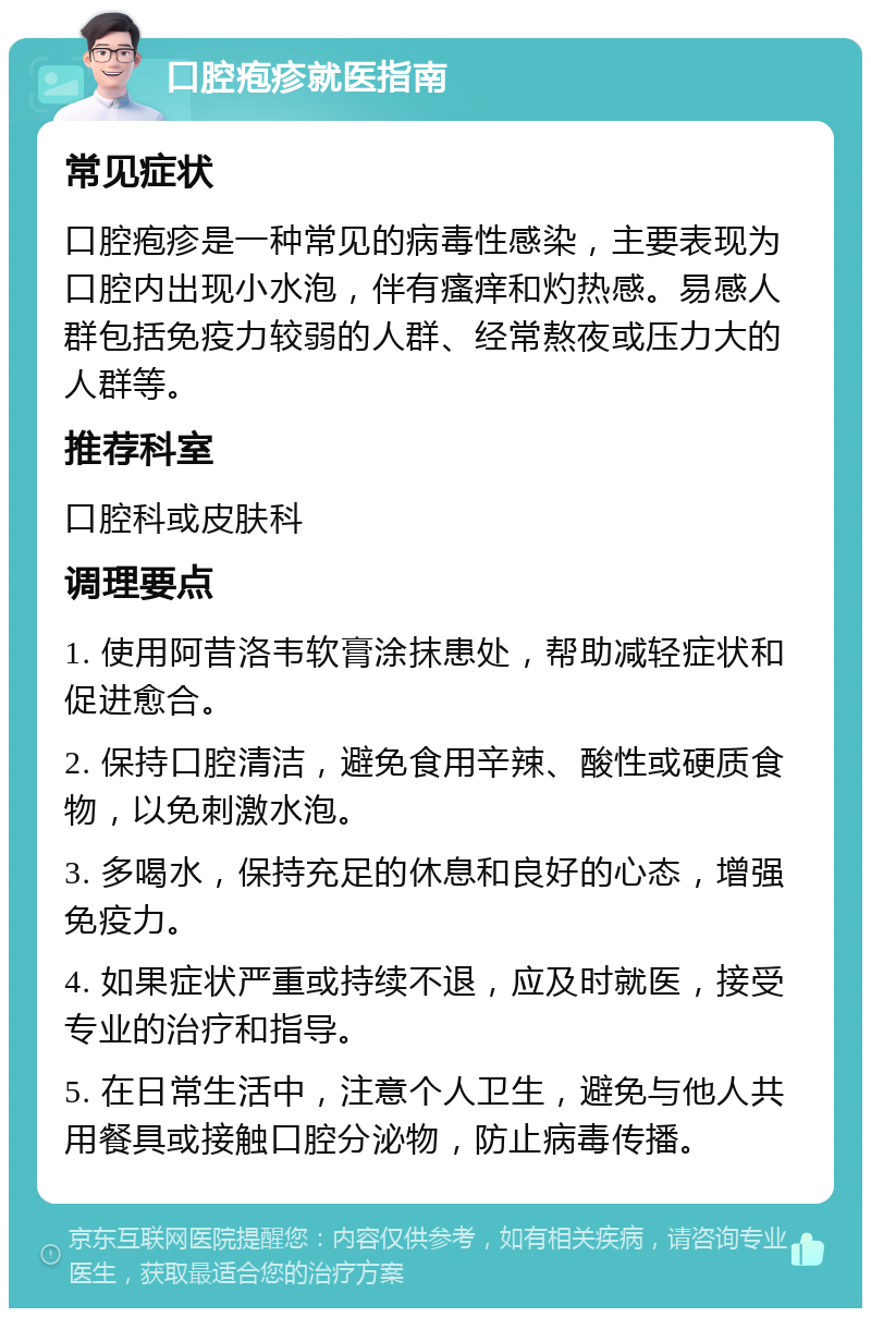 口腔疱疹就医指南 常见症状 口腔疱疹是一种常见的病毒性感染，主要表现为口腔内出现小水泡，伴有瘙痒和灼热感。易感人群包括免疫力较弱的人群、经常熬夜或压力大的人群等。 推荐科室 口腔科或皮肤科 调理要点 1. 使用阿昔洛韦软膏涂抹患处，帮助减轻症状和促进愈合。 2. 保持口腔清洁，避免食用辛辣、酸性或硬质食物，以免刺激水泡。 3. 多喝水，保持充足的休息和良好的心态，增强免疫力。 4. 如果症状严重或持续不退，应及时就医，接受专业的治疗和指导。 5. 在日常生活中，注意个人卫生，避免与他人共用餐具或接触口腔分泌物，防止病毒传播。