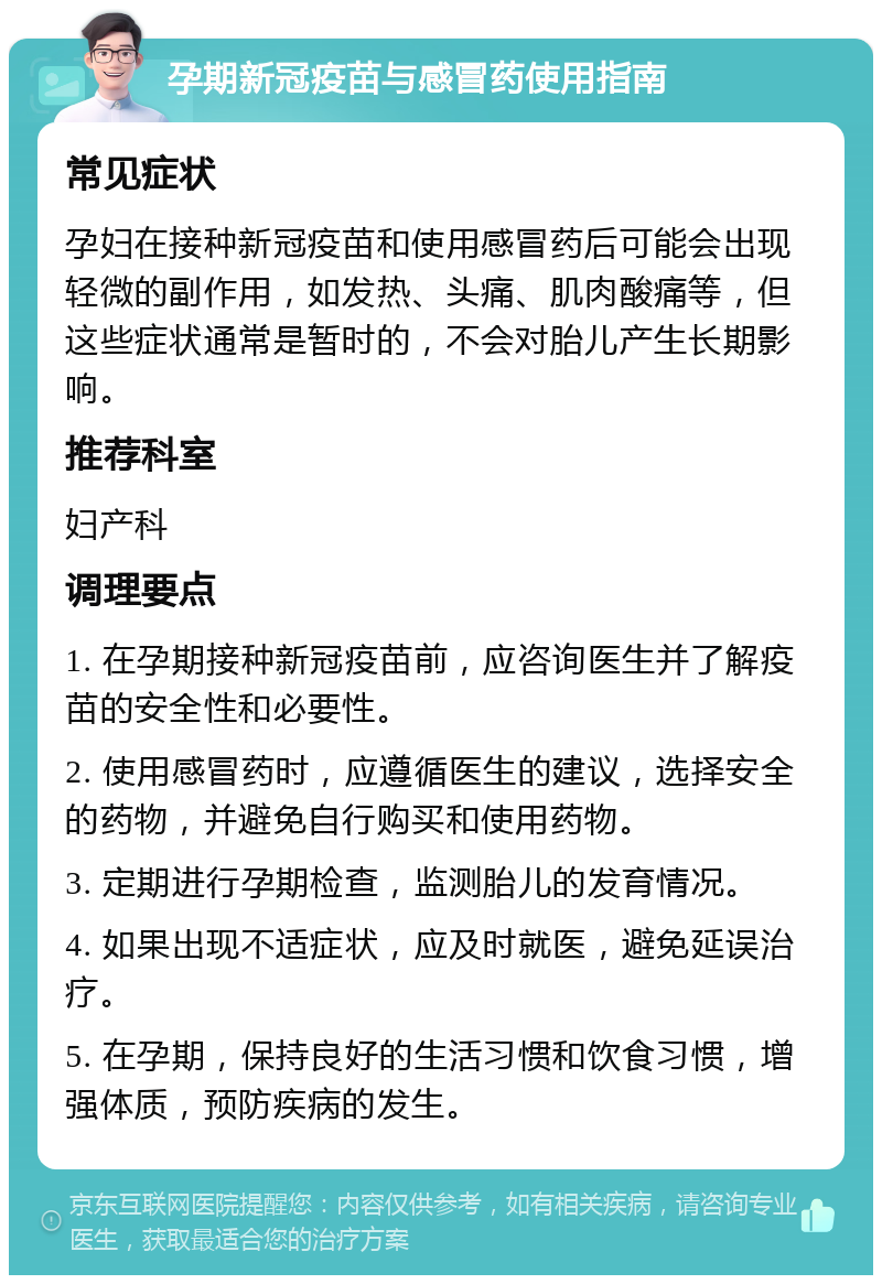 孕期新冠疫苗与感冒药使用指南 常见症状 孕妇在接种新冠疫苗和使用感冒药后可能会出现轻微的副作用，如发热、头痛、肌肉酸痛等，但这些症状通常是暂时的，不会对胎儿产生长期影响。 推荐科室 妇产科 调理要点 1. 在孕期接种新冠疫苗前，应咨询医生并了解疫苗的安全性和必要性。 2. 使用感冒药时，应遵循医生的建议，选择安全的药物，并避免自行购买和使用药物。 3. 定期进行孕期检查，监测胎儿的发育情况。 4. 如果出现不适症状，应及时就医，避免延误治疗。 5. 在孕期，保持良好的生活习惯和饮食习惯，增强体质，预防疾病的发生。