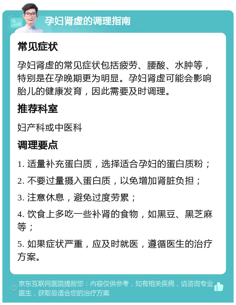 孕妇肾虚的调理指南 常见症状 孕妇肾虚的常见症状包括疲劳、腰酸、水肿等，特别是在孕晚期更为明显。孕妇肾虚可能会影响胎儿的健康发育，因此需要及时调理。 推荐科室 妇产科或中医科 调理要点 1. 适量补充蛋白质，选择适合孕妇的蛋白质粉； 2. 不要过量摄入蛋白质，以免增加肾脏负担； 3. 注意休息，避免过度劳累； 4. 饮食上多吃一些补肾的食物，如黑豆、黑芝麻等； 5. 如果症状严重，应及时就医，遵循医生的治疗方案。