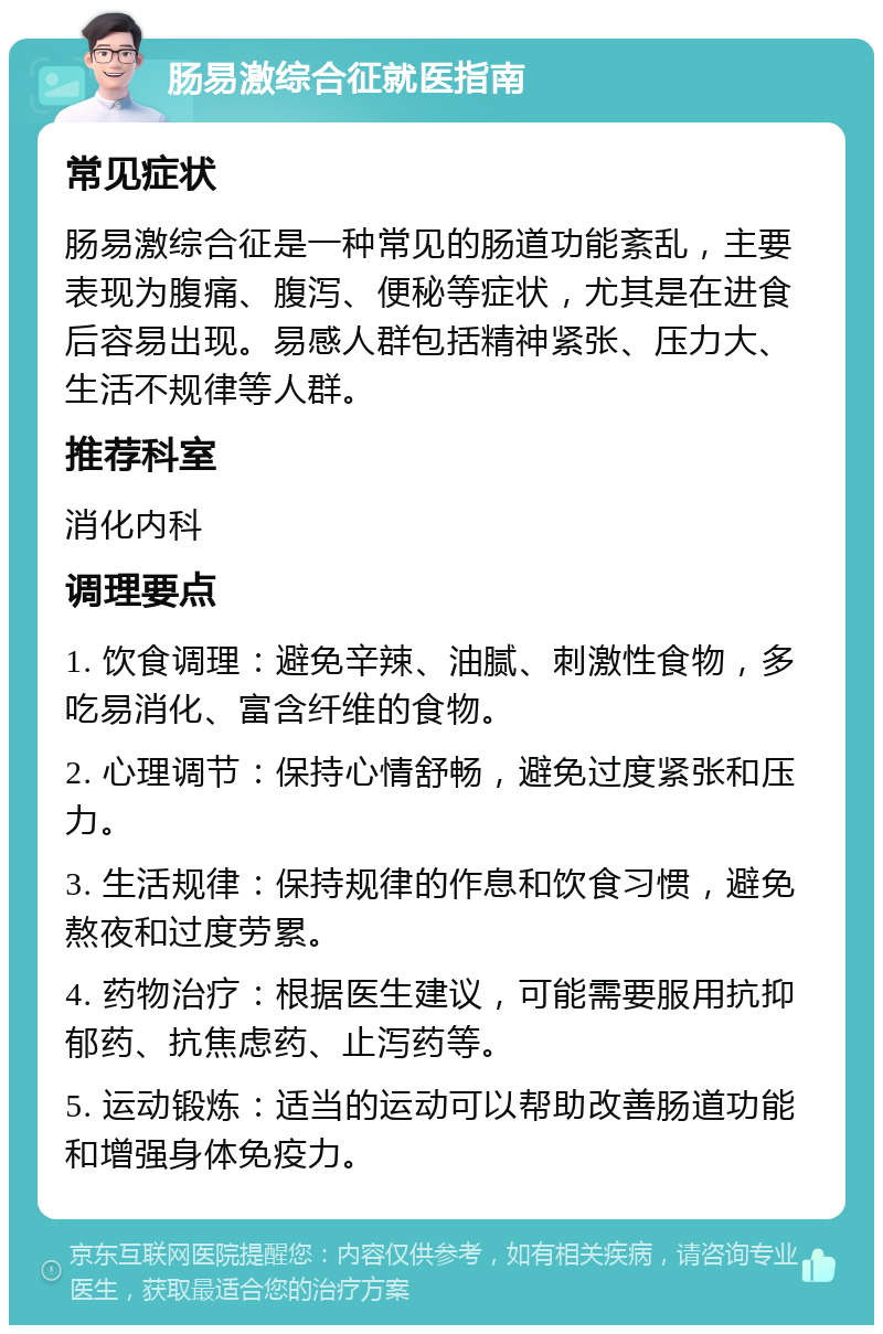 肠易激综合征就医指南 常见症状 肠易激综合征是一种常见的肠道功能紊乱，主要表现为腹痛、腹泻、便秘等症状，尤其是在进食后容易出现。易感人群包括精神紧张、压力大、生活不规律等人群。 推荐科室 消化内科 调理要点 1. 饮食调理：避免辛辣、油腻、刺激性食物，多吃易消化、富含纤维的食物。 2. 心理调节：保持心情舒畅，避免过度紧张和压力。 3. 生活规律：保持规律的作息和饮食习惯，避免熬夜和过度劳累。 4. 药物治疗：根据医生建议，可能需要服用抗抑郁药、抗焦虑药、止泻药等。 5. 运动锻炼：适当的运动可以帮助改善肠道功能和增强身体免疫力。