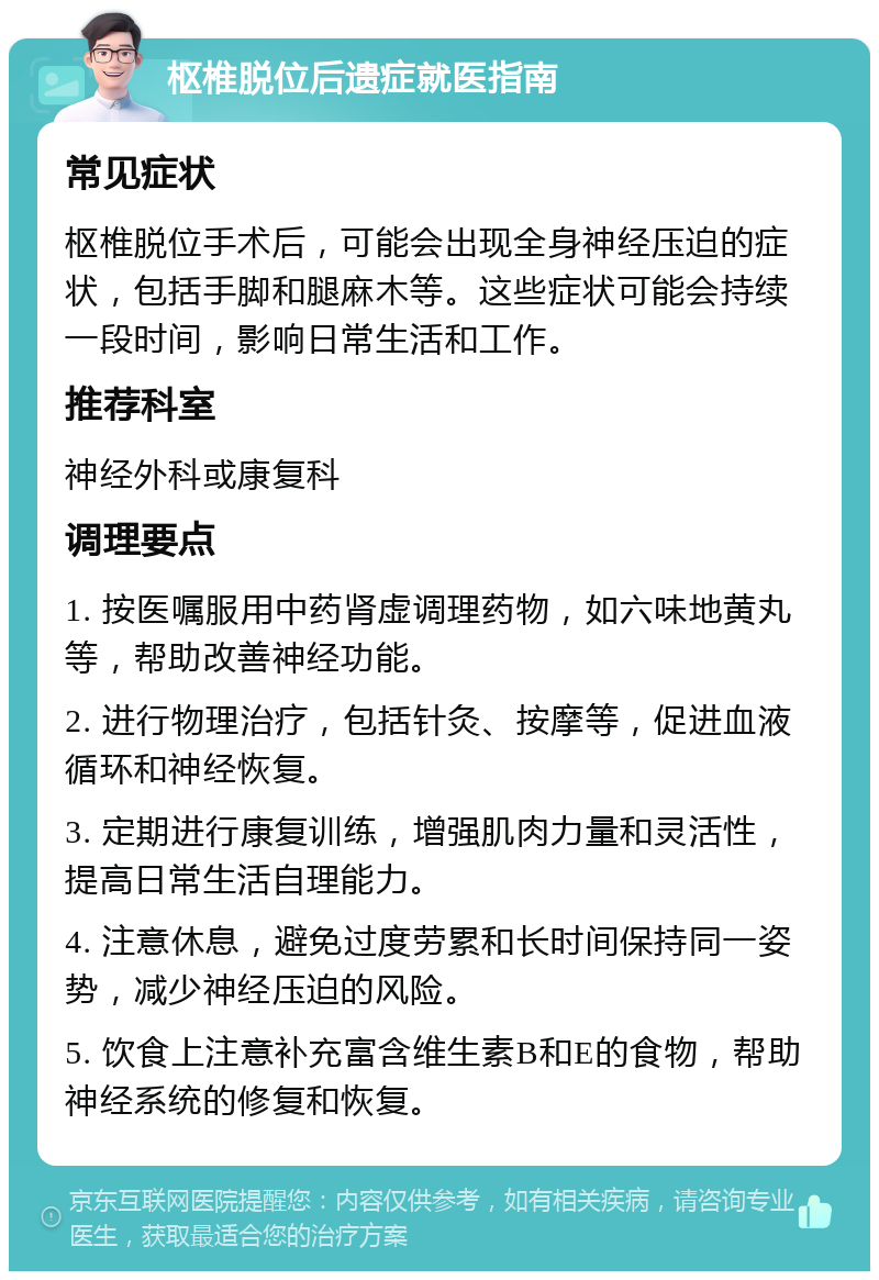 枢椎脱位后遗症就医指南 常见症状 枢椎脱位手术后，可能会出现全身神经压迫的症状，包括手脚和腿麻木等。这些症状可能会持续一段时间，影响日常生活和工作。 推荐科室 神经外科或康复科 调理要点 1. 按医嘱服用中药肾虚调理药物，如六味地黄丸等，帮助改善神经功能。 2. 进行物理治疗，包括针灸、按摩等，促进血液循环和神经恢复。 3. 定期进行康复训练，增强肌肉力量和灵活性，提高日常生活自理能力。 4. 注意休息，避免过度劳累和长时间保持同一姿势，减少神经压迫的风险。 5. 饮食上注意补充富含维生素B和E的食物，帮助神经系统的修复和恢复。