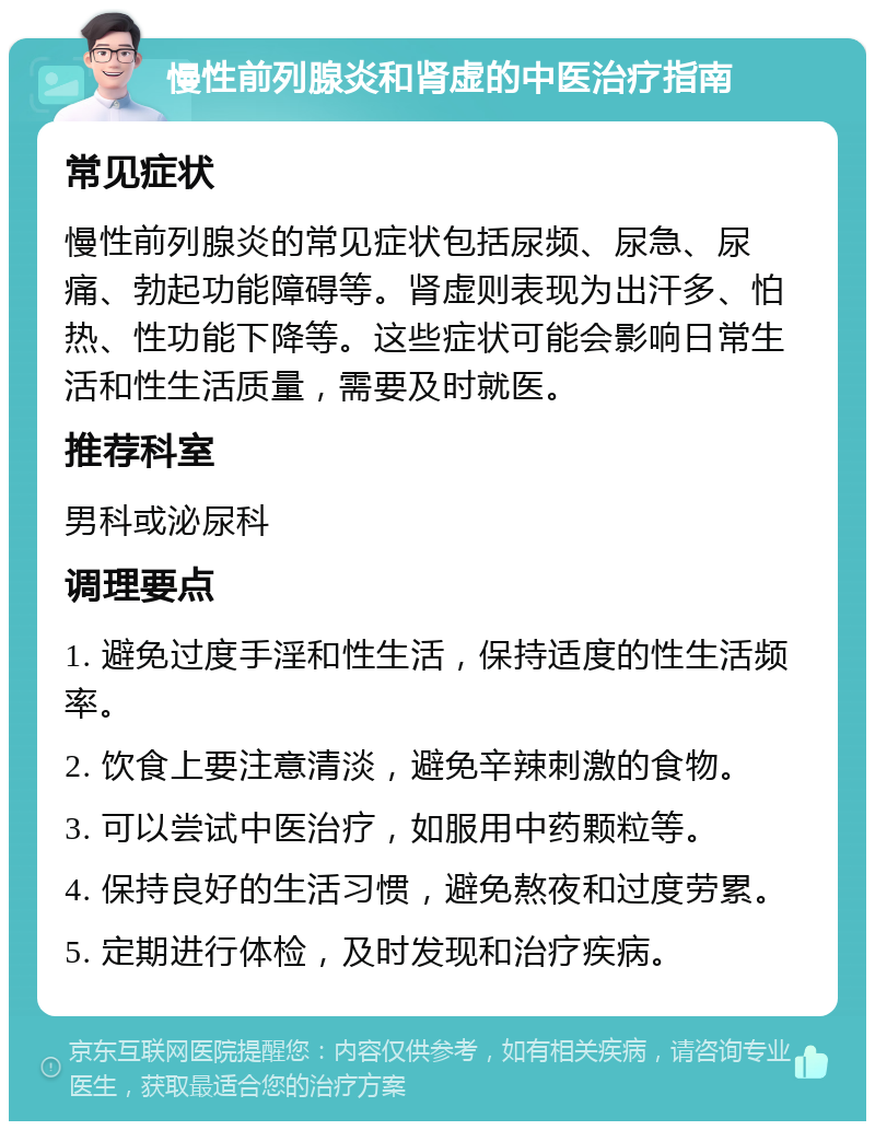 慢性前列腺炎和肾虚的中医治疗指南 常见症状 慢性前列腺炎的常见症状包括尿频、尿急、尿痛、勃起功能障碍等。肾虚则表现为出汗多、怕热、性功能下降等。这些症状可能会影响日常生活和性生活质量，需要及时就医。 推荐科室 男科或泌尿科 调理要点 1. 避免过度手淫和性生活，保持适度的性生活频率。 2. 饮食上要注意清淡，避免辛辣刺激的食物。 3. 可以尝试中医治疗，如服用中药颗粒等。 4. 保持良好的生活习惯，避免熬夜和过度劳累。 5. 定期进行体检，及时发现和治疗疾病。