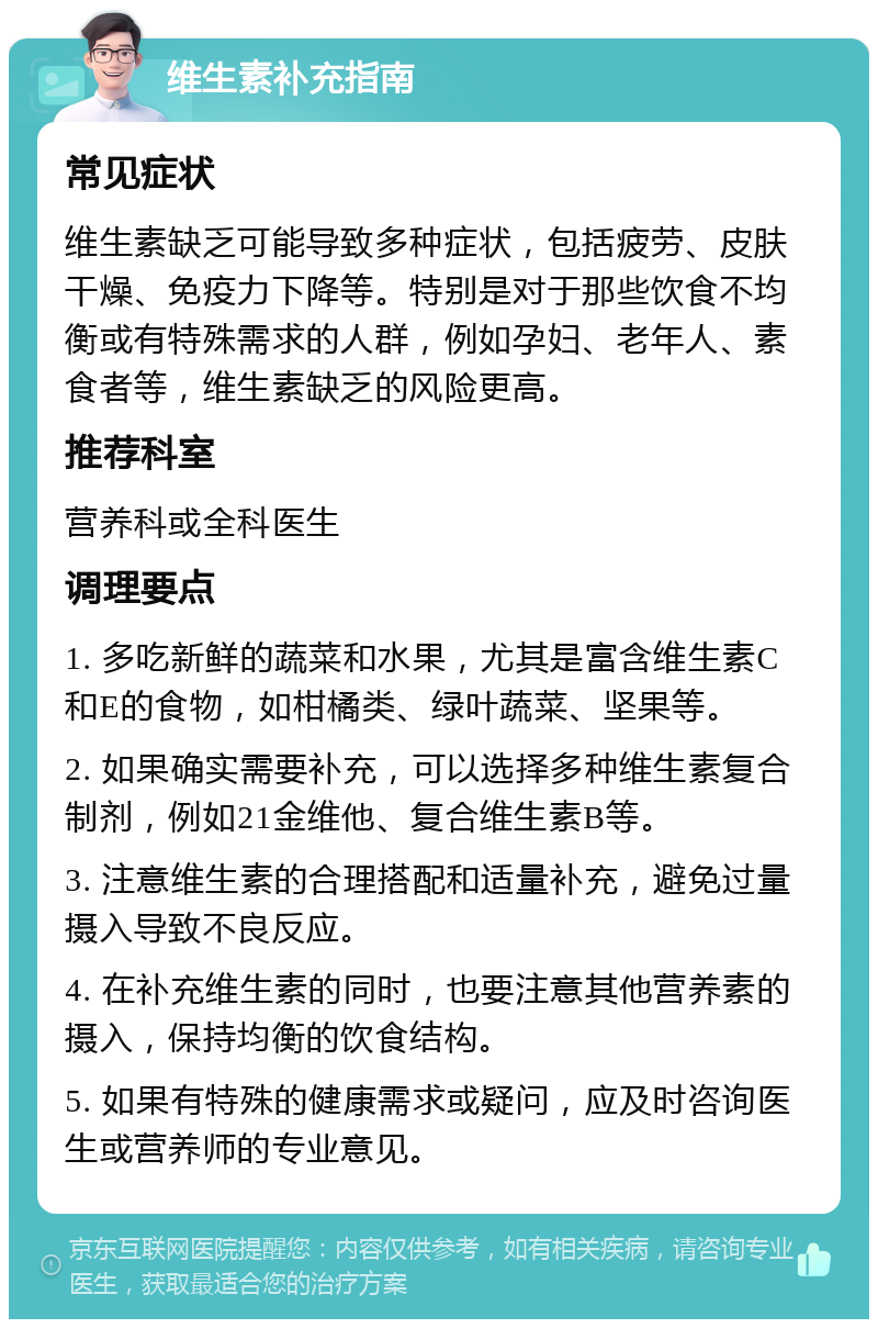 维生素补充指南 常见症状 维生素缺乏可能导致多种症状，包括疲劳、皮肤干燥、免疫力下降等。特别是对于那些饮食不均衡或有特殊需求的人群，例如孕妇、老年人、素食者等，维生素缺乏的风险更高。 推荐科室 营养科或全科医生 调理要点 1. 多吃新鲜的蔬菜和水果，尤其是富含维生素C和E的食物，如柑橘类、绿叶蔬菜、坚果等。 2. 如果确实需要补充，可以选择多种维生素复合制剂，例如21金维他、复合维生素B等。 3. 注意维生素的合理搭配和适量补充，避免过量摄入导致不良反应。 4. 在补充维生素的同时，也要注意其他营养素的摄入，保持均衡的饮食结构。 5. 如果有特殊的健康需求或疑问，应及时咨询医生或营养师的专业意见。