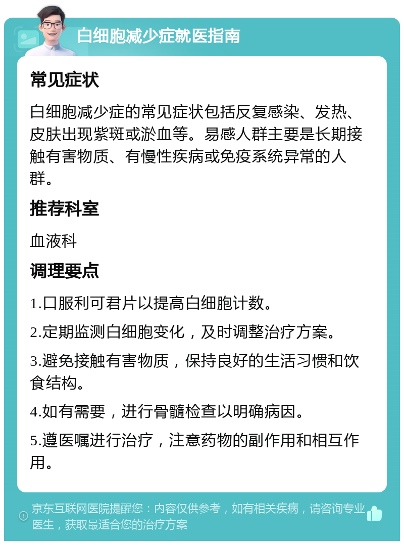 白细胞减少症就医指南 常见症状 白细胞减少症的常见症状包括反复感染、发热、皮肤出现紫斑或淤血等。易感人群主要是长期接触有害物质、有慢性疾病或免疫系统异常的人群。 推荐科室 血液科 调理要点 1.口服利可君片以提高白细胞计数。 2.定期监测白细胞变化，及时调整治疗方案。 3.避免接触有害物质，保持良好的生活习惯和饮食结构。 4.如有需要，进行骨髓检查以明确病因。 5.遵医嘱进行治疗，注意药物的副作用和相互作用。