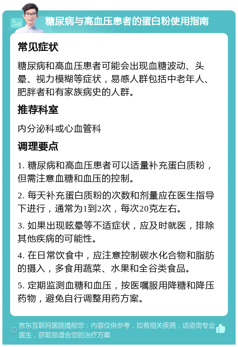 糖尿病与高血压患者的蛋白粉使用指南 常见症状 糖尿病和高血压患者可能会出现血糖波动、头晕、视力模糊等症状，易感人群包括中老年人、肥胖者和有家族病史的人群。 推荐科室 内分泌科或心血管科 调理要点 1. 糖尿病和高血压患者可以适量补充蛋白质粉，但需注意血糖和血压的控制。 2. 每天补充蛋白质粉的次数和剂量应在医生指导下进行，通常为1到2次，每次20克左右。 3. 如果出现眩晕等不适症状，应及时就医，排除其他疾病的可能性。 4. 在日常饮食中，应注意控制碳水化合物和脂肪的摄入，多食用蔬菜、水果和全谷类食品。 5. 定期监测血糖和血压，按医嘱服用降糖和降压药物，避免自行调整用药方案。