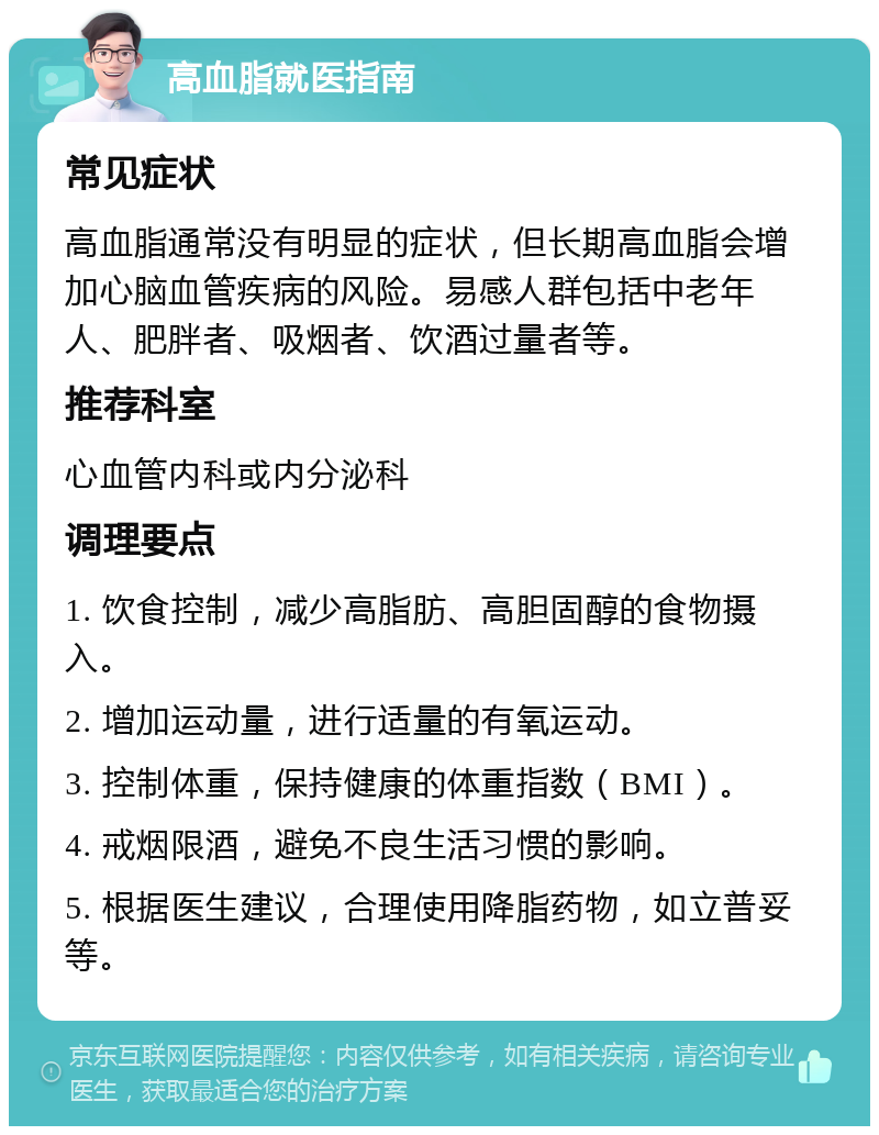 高血脂就医指南 常见症状 高血脂通常没有明显的症状，但长期高血脂会增加心脑血管疾病的风险。易感人群包括中老年人、肥胖者、吸烟者、饮酒过量者等。 推荐科室 心血管内科或内分泌科 调理要点 1. 饮食控制，减少高脂肪、高胆固醇的食物摄入。 2. 增加运动量，进行适量的有氧运动。 3. 控制体重，保持健康的体重指数（BMI）。 4. 戒烟限酒，避免不良生活习惯的影响。 5. 根据医生建议，合理使用降脂药物，如立普妥等。