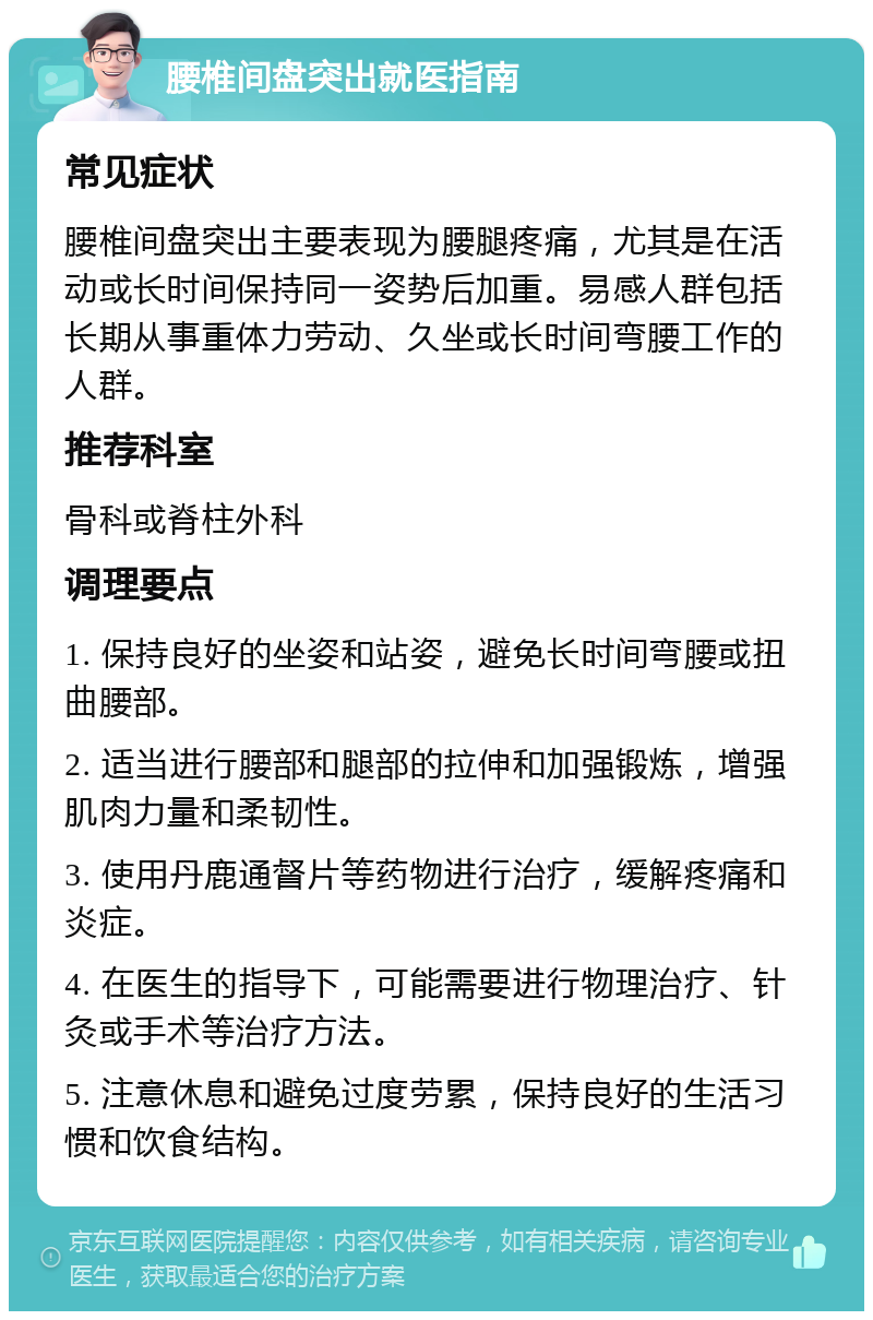 腰椎间盘突出就医指南 常见症状 腰椎间盘突出主要表现为腰腿疼痛，尤其是在活动或长时间保持同一姿势后加重。易感人群包括长期从事重体力劳动、久坐或长时间弯腰工作的人群。 推荐科室 骨科或脊柱外科 调理要点 1. 保持良好的坐姿和站姿，避免长时间弯腰或扭曲腰部。 2. 适当进行腰部和腿部的拉伸和加强锻炼，增强肌肉力量和柔韧性。 3. 使用丹鹿通督片等药物进行治疗，缓解疼痛和炎症。 4. 在医生的指导下，可能需要进行物理治疗、针灸或手术等治疗方法。 5. 注意休息和避免过度劳累，保持良好的生活习惯和饮食结构。