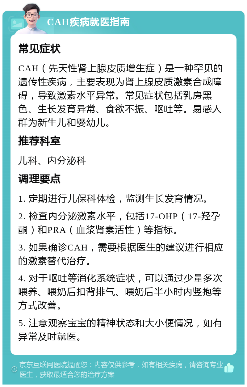 CAH疾病就医指南 常见症状 CAH（先天性肾上腺皮质增生症）是一种罕见的遗传性疾病，主要表现为肾上腺皮质激素合成障碍，导致激素水平异常。常见症状包括乳房黑色、生长发育异常、食欲不振、呕吐等。易感人群为新生儿和婴幼儿。 推荐科室 儿科、内分泌科 调理要点 1. 定期进行儿保科体检，监测生长发育情况。 2. 检查内分泌激素水平，包括17-OHP（17-羟孕酮）和PRA（血浆肾素活性）等指标。 3. 如果确诊CAH，需要根据医生的建议进行相应的激素替代治疗。 4. 对于呕吐等消化系统症状，可以通过少量多次喂养、喂奶后扣背排气、喂奶后半小时内竖抱等方式改善。 5. 注意观察宝宝的精神状态和大小便情况，如有异常及时就医。