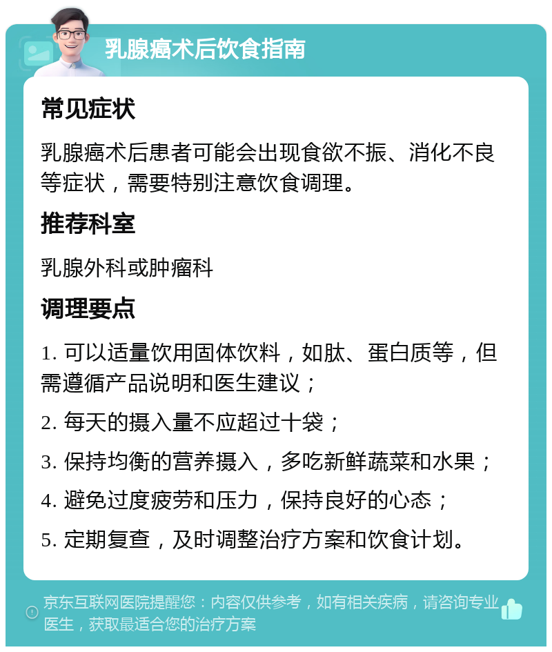 乳腺癌术后饮食指南 常见症状 乳腺癌术后患者可能会出现食欲不振、消化不良等症状，需要特别注意饮食调理。 推荐科室 乳腺外科或肿瘤科 调理要点 1. 可以适量饮用固体饮料，如肽、蛋白质等，但需遵循产品说明和医生建议； 2. 每天的摄入量不应超过十袋； 3. 保持均衡的营养摄入，多吃新鲜蔬菜和水果； 4. 避免过度疲劳和压力，保持良好的心态； 5. 定期复查，及时调整治疗方案和饮食计划。