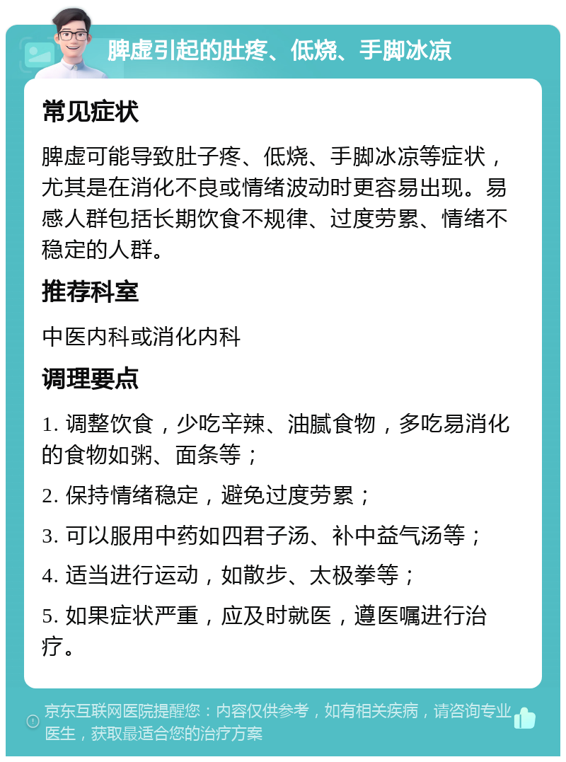 脾虚引起的肚疼、低烧、手脚冰凉 常见症状 脾虚可能导致肚子疼、低烧、手脚冰凉等症状，尤其是在消化不良或情绪波动时更容易出现。易感人群包括长期饮食不规律、过度劳累、情绪不稳定的人群。 推荐科室 中医内科或消化内科 调理要点 1. 调整饮食，少吃辛辣、油腻食物，多吃易消化的食物如粥、面条等； 2. 保持情绪稳定，避免过度劳累； 3. 可以服用中药如四君子汤、补中益气汤等； 4. 适当进行运动，如散步、太极拳等； 5. 如果症状严重，应及时就医，遵医嘱进行治疗。