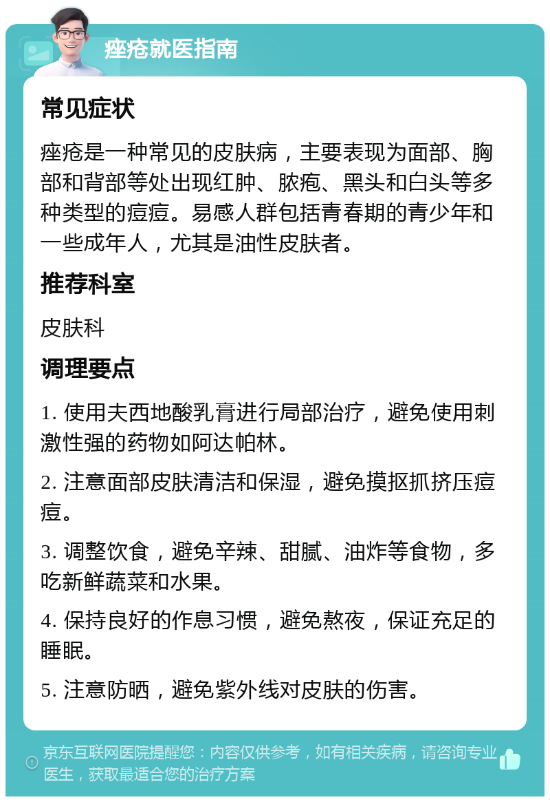 痤疮就医指南 常见症状 痤疮是一种常见的皮肤病，主要表现为面部、胸部和背部等处出现红肿、脓疱、黑头和白头等多种类型的痘痘。易感人群包括青春期的青少年和一些成年人，尤其是油性皮肤者。 推荐科室 皮肤科 调理要点 1. 使用夫西地酸乳膏进行局部治疗，避免使用刺激性强的药物如阿达帕林。 2. 注意面部皮肤清洁和保湿，避免摸抠抓挤压痘痘。 3. 调整饮食，避免辛辣、甜腻、油炸等食物，多吃新鲜蔬菜和水果。 4. 保持良好的作息习惯，避免熬夜，保证充足的睡眠。 5. 注意防晒，避免紫外线对皮肤的伤害。