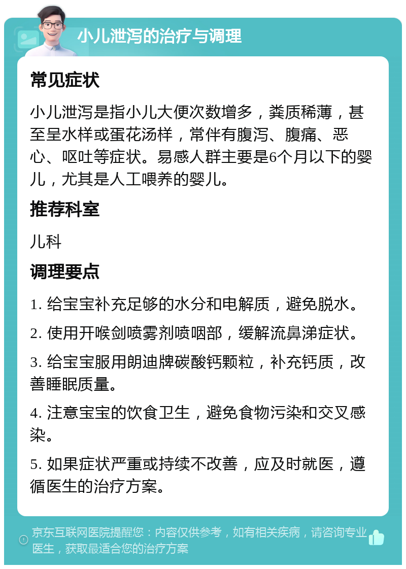 小儿泄泻的治疗与调理 常见症状 小儿泄泻是指小儿大便次数增多，粪质稀薄，甚至呈水样或蛋花汤样，常伴有腹泻、腹痛、恶心、呕吐等症状。易感人群主要是6个月以下的婴儿，尤其是人工喂养的婴儿。 推荐科室 儿科 调理要点 1. 给宝宝补充足够的水分和电解质，避免脱水。 2. 使用开喉剑喷雾剂喷咽部，缓解流鼻涕症状。 3. 给宝宝服用朗迪牌碳酸钙颗粒，补充钙质，改善睡眠质量。 4. 注意宝宝的饮食卫生，避免食物污染和交叉感染。 5. 如果症状严重或持续不改善，应及时就医，遵循医生的治疗方案。