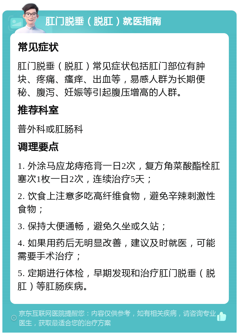 肛门脱垂（脱肛）就医指南 常见症状 肛门脱垂（脱肛）常见症状包括肛门部位有肿块、疼痛、瘙痒、出血等，易感人群为长期便秘、腹泻、妊娠等引起腹压增高的人群。 推荐科室 普外科或肛肠科 调理要点 1. 外涂马应龙痔疮膏一日2次，复方角菜酸酯栓肛塞次1枚一日2次，连续治疗5天； 2. 饮食上注意多吃高纤维食物，避免辛辣刺激性食物； 3. 保持大便通畅，避免久坐或久站； 4. 如果用药后无明显改善，建议及时就医，可能需要手术治疗； 5. 定期进行体检，早期发现和治疗肛门脱垂（脱肛）等肛肠疾病。