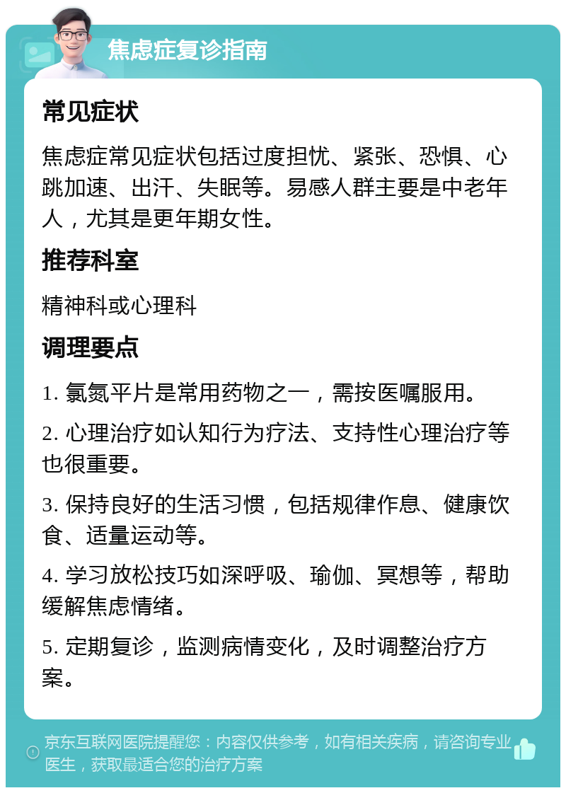 焦虑症复诊指南 常见症状 焦虑症常见症状包括过度担忧、紧张、恐惧、心跳加速、出汗、失眠等。易感人群主要是中老年人，尤其是更年期女性。 推荐科室 精神科或心理科 调理要点 1. 氯氮平片是常用药物之一，需按医嘱服用。 2. 心理治疗如认知行为疗法、支持性心理治疗等也很重要。 3. 保持良好的生活习惯，包括规律作息、健康饮食、适量运动等。 4. 学习放松技巧如深呼吸、瑜伽、冥想等，帮助缓解焦虑情绪。 5. 定期复诊，监测病情变化，及时调整治疗方案。