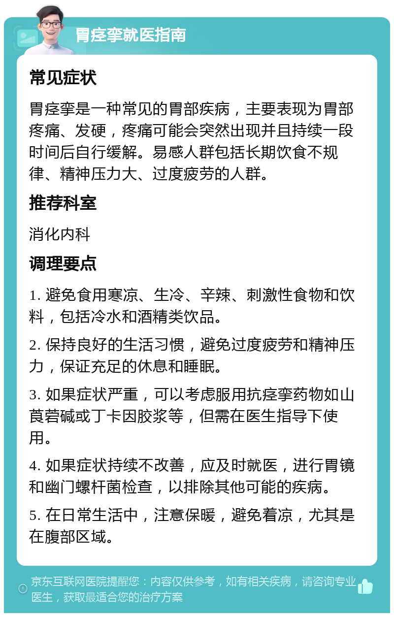 胃痉挛就医指南 常见症状 胃痉挛是一种常见的胃部疾病，主要表现为胃部疼痛、发硬，疼痛可能会突然出现并且持续一段时间后自行缓解。易感人群包括长期饮食不规律、精神压力大、过度疲劳的人群。 推荐科室 消化内科 调理要点 1. 避免食用寒凉、生冷、辛辣、刺激性食物和饮料，包括冷水和酒精类饮品。 2. 保持良好的生活习惯，避免过度疲劳和精神压力，保证充足的休息和睡眠。 3. 如果症状严重，可以考虑服用抗痉挛药物如山莨菪碱或丁卡因胶浆等，但需在医生指导下使用。 4. 如果症状持续不改善，应及时就医，进行胃镜和幽门螺杆菌检查，以排除其他可能的疾病。 5. 在日常生活中，注意保暖，避免着凉，尤其是在腹部区域。