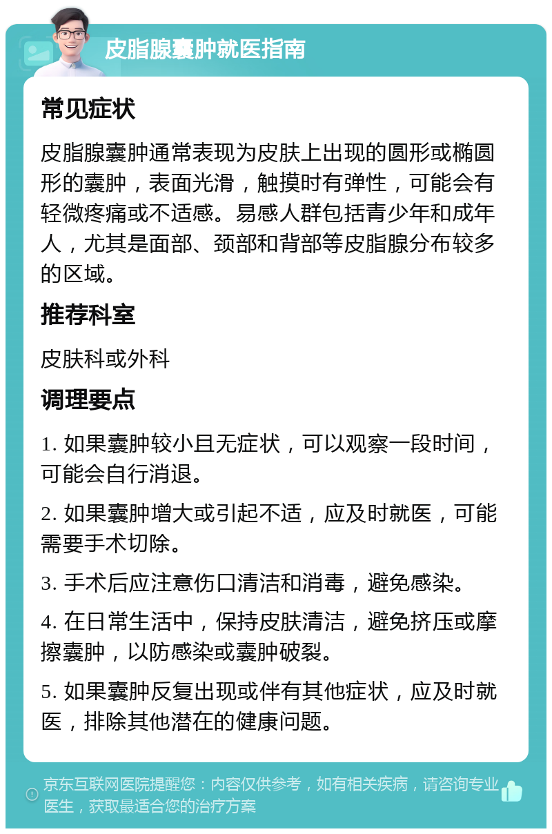 皮脂腺囊肿就医指南 常见症状 皮脂腺囊肿通常表现为皮肤上出现的圆形或椭圆形的囊肿，表面光滑，触摸时有弹性，可能会有轻微疼痛或不适感。易感人群包括青少年和成年人，尤其是面部、颈部和背部等皮脂腺分布较多的区域。 推荐科室 皮肤科或外科 调理要点 1. 如果囊肿较小且无症状，可以观察一段时间，可能会自行消退。 2. 如果囊肿增大或引起不适，应及时就医，可能需要手术切除。 3. 手术后应注意伤口清洁和消毒，避免感染。 4. 在日常生活中，保持皮肤清洁，避免挤压或摩擦囊肿，以防感染或囊肿破裂。 5. 如果囊肿反复出现或伴有其他症状，应及时就医，排除其他潜在的健康问题。