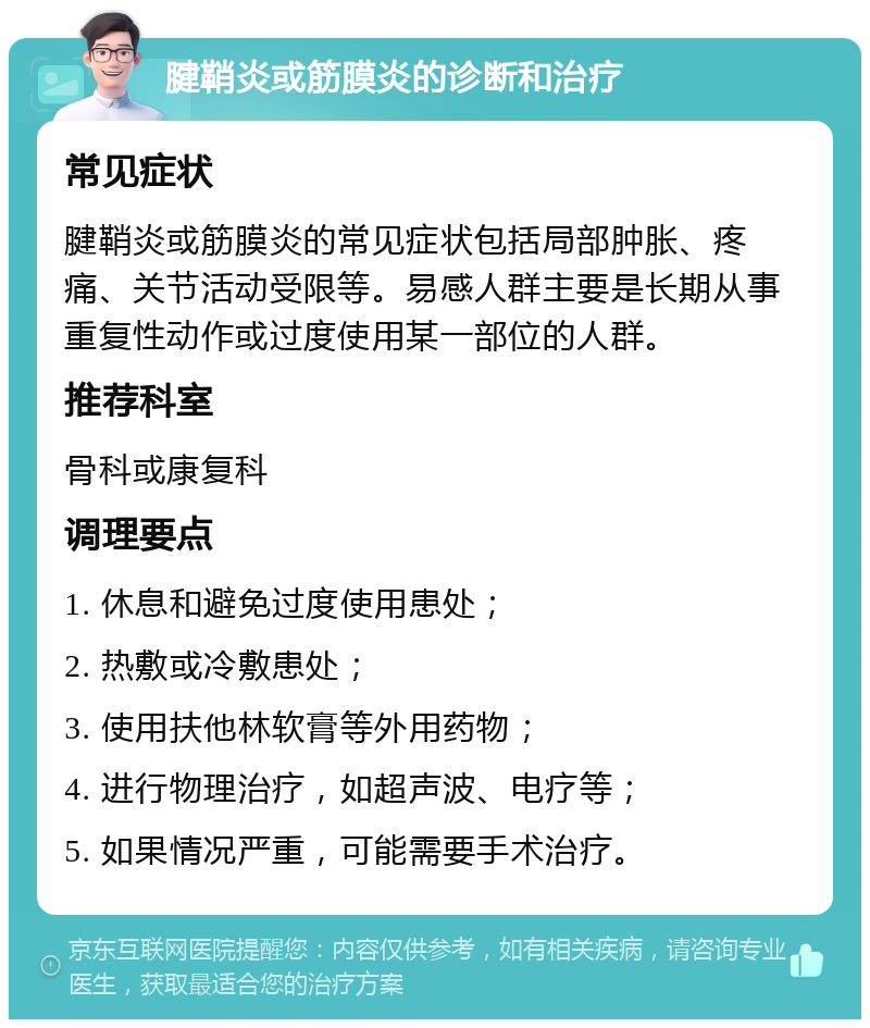 腱鞘炎或筋膜炎的诊断和治疗 常见症状 腱鞘炎或筋膜炎的常见症状包括局部肿胀、疼痛、关节活动受限等。易感人群主要是长期从事重复性动作或过度使用某一部位的人群。 推荐科室 骨科或康复科 调理要点 1. 休息和避免过度使用患处； 2. 热敷或冷敷患处； 3. 使用扶他林软膏等外用药物； 4. 进行物理治疗，如超声波、电疗等； 5. 如果情况严重，可能需要手术治疗。