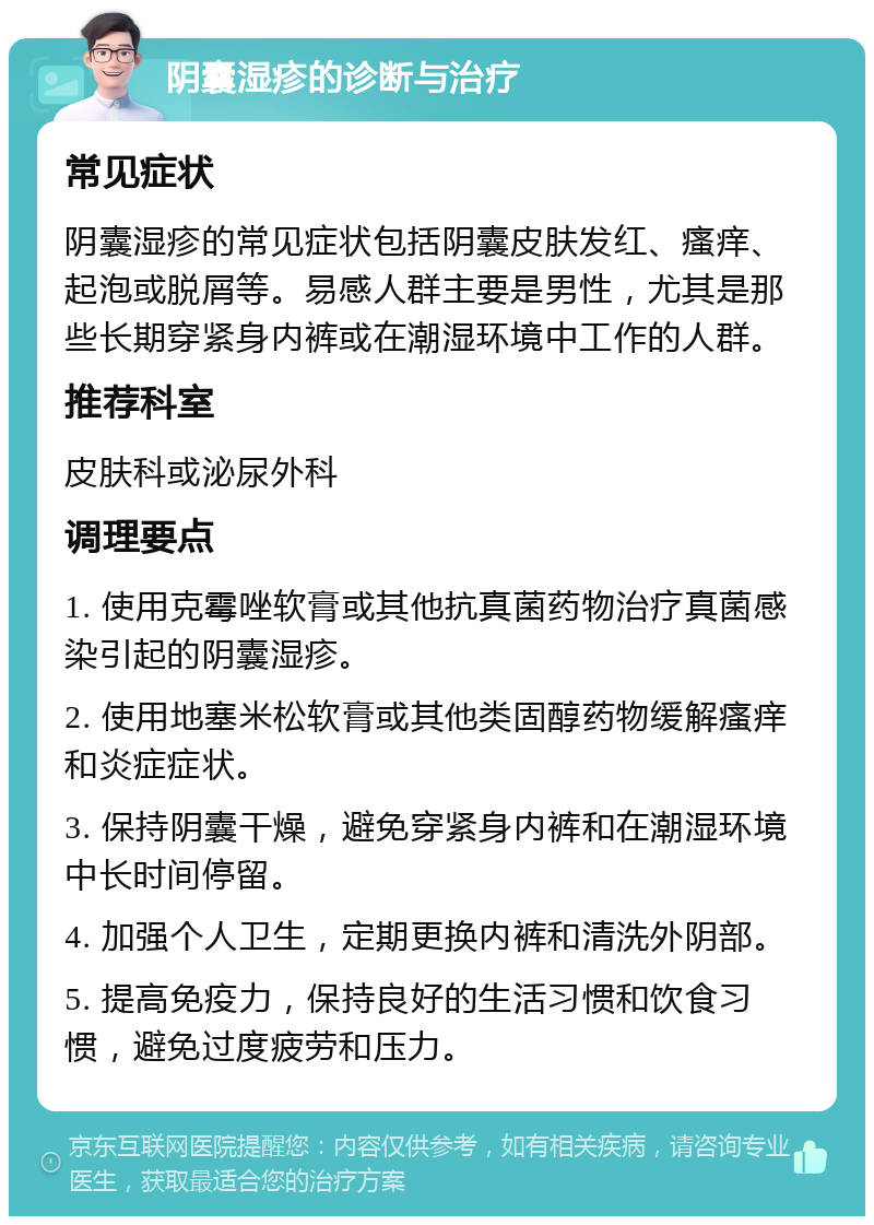 阴囊湿疹的诊断与治疗 常见症状 阴囊湿疹的常见症状包括阴囊皮肤发红、瘙痒、起泡或脱屑等。易感人群主要是男性，尤其是那些长期穿紧身内裤或在潮湿环境中工作的人群。 推荐科室 皮肤科或泌尿外科 调理要点 1. 使用克霉唑软膏或其他抗真菌药物治疗真菌感染引起的阴囊湿疹。 2. 使用地塞米松软膏或其他类固醇药物缓解瘙痒和炎症症状。 3. 保持阴囊干燥，避免穿紧身内裤和在潮湿环境中长时间停留。 4. 加强个人卫生，定期更换内裤和清洗外阴部。 5. 提高免疫力，保持良好的生活习惯和饮食习惯，避免过度疲劳和压力。