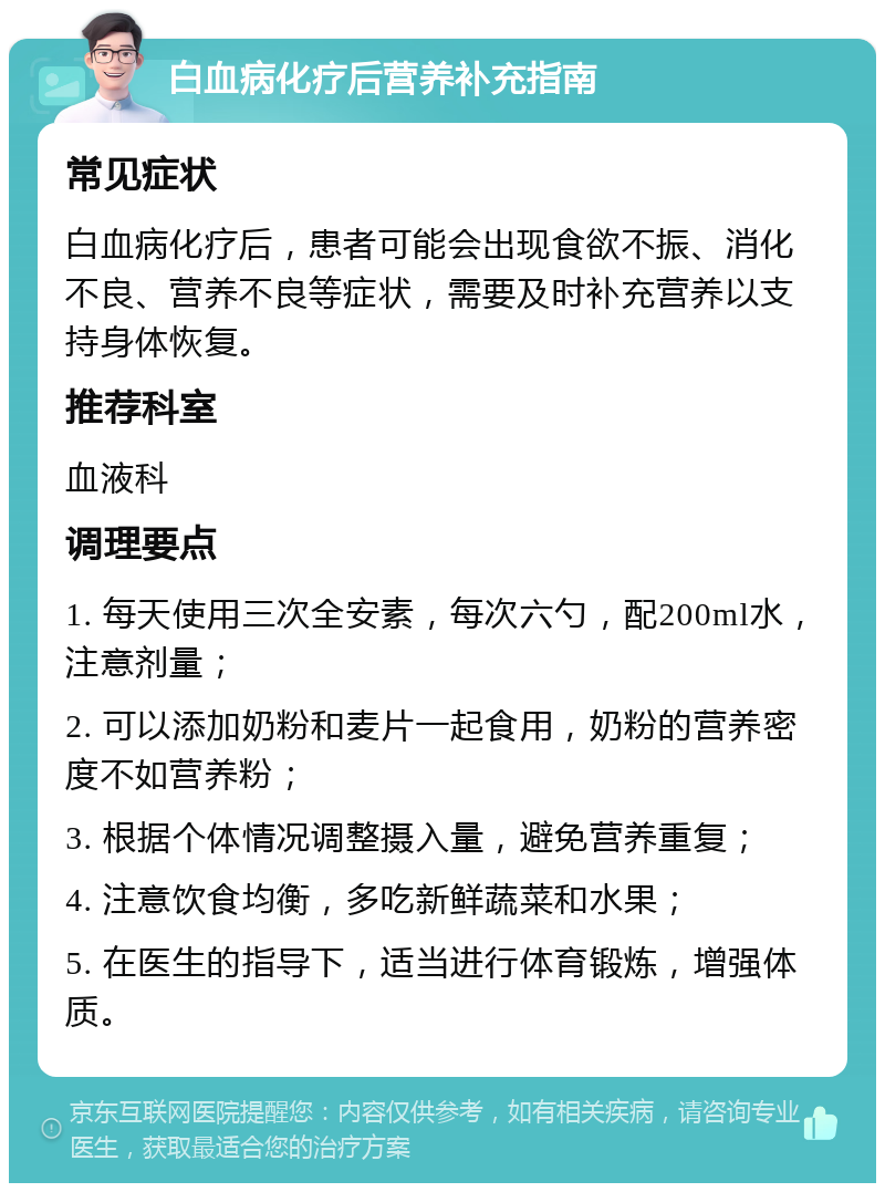 白血病化疗后营养补充指南 常见症状 白血病化疗后，患者可能会出现食欲不振、消化不良、营养不良等症状，需要及时补充营养以支持身体恢复。 推荐科室 血液科 调理要点 1. 每天使用三次全安素，每次六勺，配200ml水，注意剂量； 2. 可以添加奶粉和麦片一起食用，奶粉的营养密度不如营养粉； 3. 根据个体情况调整摄入量，避免营养重复； 4. 注意饮食均衡，多吃新鲜蔬菜和水果； 5. 在医生的指导下，适当进行体育锻炼，增强体质。