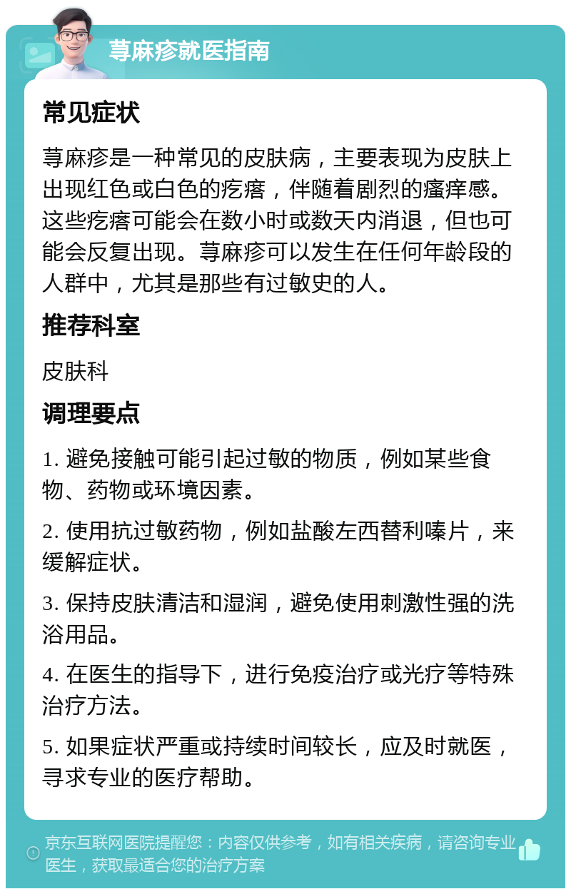 荨麻疹就医指南 常见症状 荨麻疹是一种常见的皮肤病，主要表现为皮肤上出现红色或白色的疙瘩，伴随着剧烈的瘙痒感。这些疙瘩可能会在数小时或数天内消退，但也可能会反复出现。荨麻疹可以发生在任何年龄段的人群中，尤其是那些有过敏史的人。 推荐科室 皮肤科 调理要点 1. 避免接触可能引起过敏的物质，例如某些食物、药物或环境因素。 2. 使用抗过敏药物，例如盐酸左西替利嗪片，来缓解症状。 3. 保持皮肤清洁和湿润，避免使用刺激性强的洗浴用品。 4. 在医生的指导下，进行免疫治疗或光疗等特殊治疗方法。 5. 如果症状严重或持续时间较长，应及时就医，寻求专业的医疗帮助。