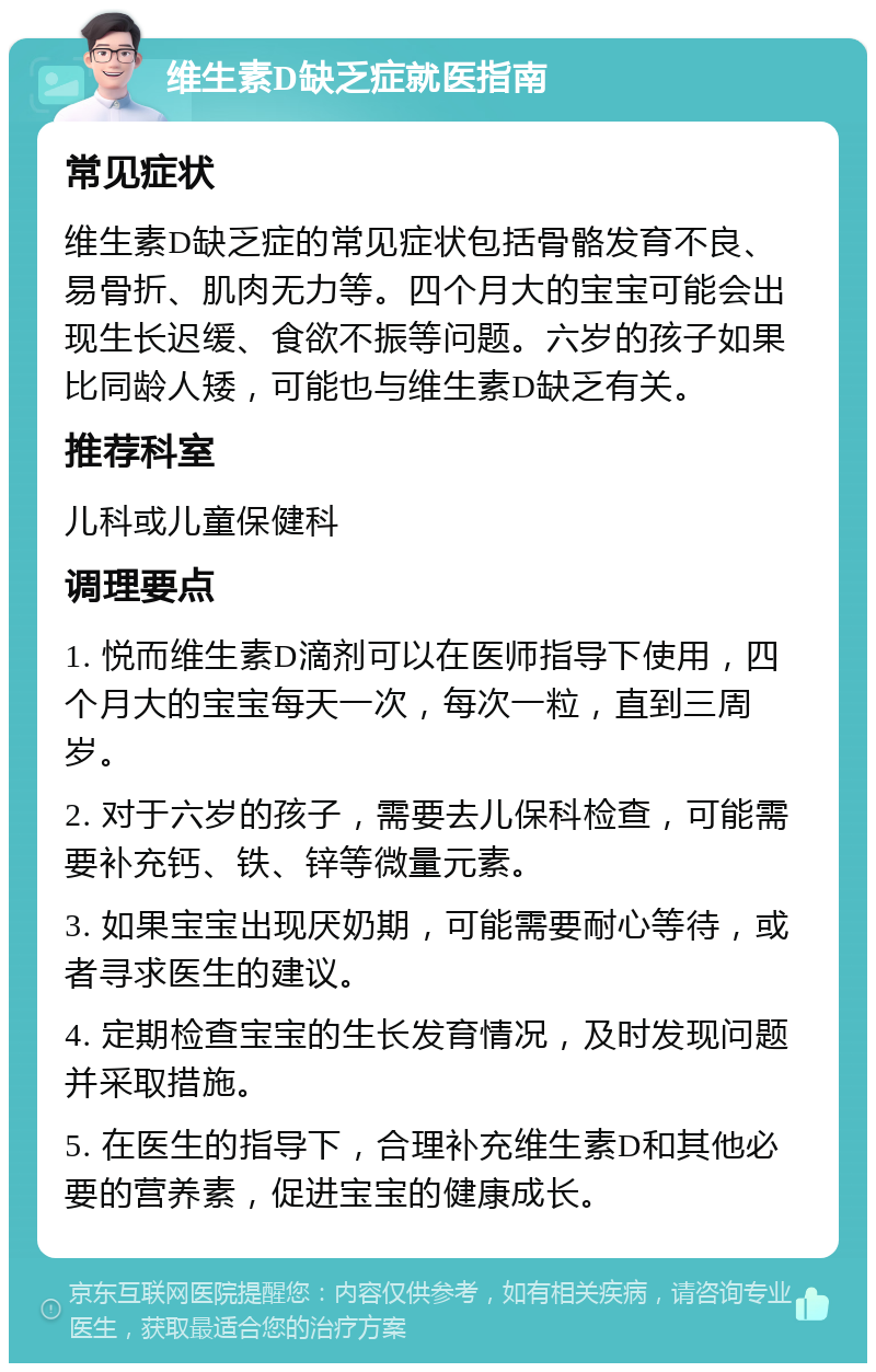 维生素D缺乏症就医指南 常见症状 维生素D缺乏症的常见症状包括骨骼发育不良、易骨折、肌肉无力等。四个月大的宝宝可能会出现生长迟缓、食欲不振等问题。六岁的孩子如果比同龄人矮，可能也与维生素D缺乏有关。 推荐科室 儿科或儿童保健科 调理要点 1. 悦而维生素D滴剂可以在医师指导下使用，四个月大的宝宝每天一次，每次一粒，直到三周岁。 2. 对于六岁的孩子，需要去儿保科检查，可能需要补充钙、铁、锌等微量元素。 3. 如果宝宝出现厌奶期，可能需要耐心等待，或者寻求医生的建议。 4. 定期检查宝宝的生长发育情况，及时发现问题并采取措施。 5. 在医生的指导下，合理补充维生素D和其他必要的营养素，促进宝宝的健康成长。