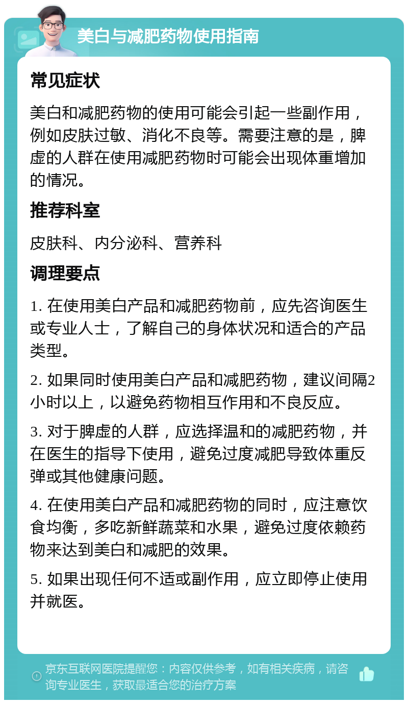 美白与减肥药物使用指南 常见症状 美白和减肥药物的使用可能会引起一些副作用，例如皮肤过敏、消化不良等。需要注意的是，脾虚的人群在使用减肥药物时可能会出现体重增加的情况。 推荐科室 皮肤科、内分泌科、营养科 调理要点 1. 在使用美白产品和减肥药物前，应先咨询医生或专业人士，了解自己的身体状况和适合的产品类型。 2. 如果同时使用美白产品和减肥药物，建议间隔2小时以上，以避免药物相互作用和不良反应。 3. 对于脾虚的人群，应选择温和的减肥药物，并在医生的指导下使用，避免过度减肥导致体重反弹或其他健康问题。 4. 在使用美白产品和减肥药物的同时，应注意饮食均衡，多吃新鲜蔬菜和水果，避免过度依赖药物来达到美白和减肥的效果。 5. 如果出现任何不适或副作用，应立即停止使用并就医。