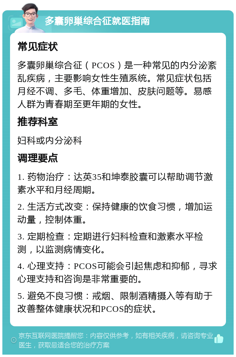 多囊卵巢综合征就医指南 常见症状 多囊卵巢综合征（PCOS）是一种常见的内分泌紊乱疾病，主要影响女性生殖系统。常见症状包括月经不调、多毛、体重增加、皮肤问题等。易感人群为青春期至更年期的女性。 推荐科室 妇科或内分泌科 调理要点 1. 药物治疗：达英35和坤泰胶囊可以帮助调节激素水平和月经周期。 2. 生活方式改变：保持健康的饮食习惯，增加运动量，控制体重。 3. 定期检查：定期进行妇科检查和激素水平检测，以监测病情变化。 4. 心理支持：PCOS可能会引起焦虑和抑郁，寻求心理支持和咨询是非常重要的。 5. 避免不良习惯：戒烟、限制酒精摄入等有助于改善整体健康状况和PCOS的症状。