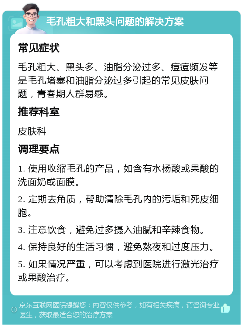 毛孔粗大和黑头问题的解决方案 常见症状 毛孔粗大、黑头多、油脂分泌过多、痘痘频发等是毛孔堵塞和油脂分泌过多引起的常见皮肤问题，青春期人群易感。 推荐科室 皮肤科 调理要点 1. 使用收缩毛孔的产品，如含有水杨酸或果酸的洗面奶或面膜。 2. 定期去角质，帮助清除毛孔内的污垢和死皮细胞。 3. 注意饮食，避免过多摄入油腻和辛辣食物。 4. 保持良好的生活习惯，避免熬夜和过度压力。 5. 如果情况严重，可以考虑到医院进行激光治疗或果酸治疗。