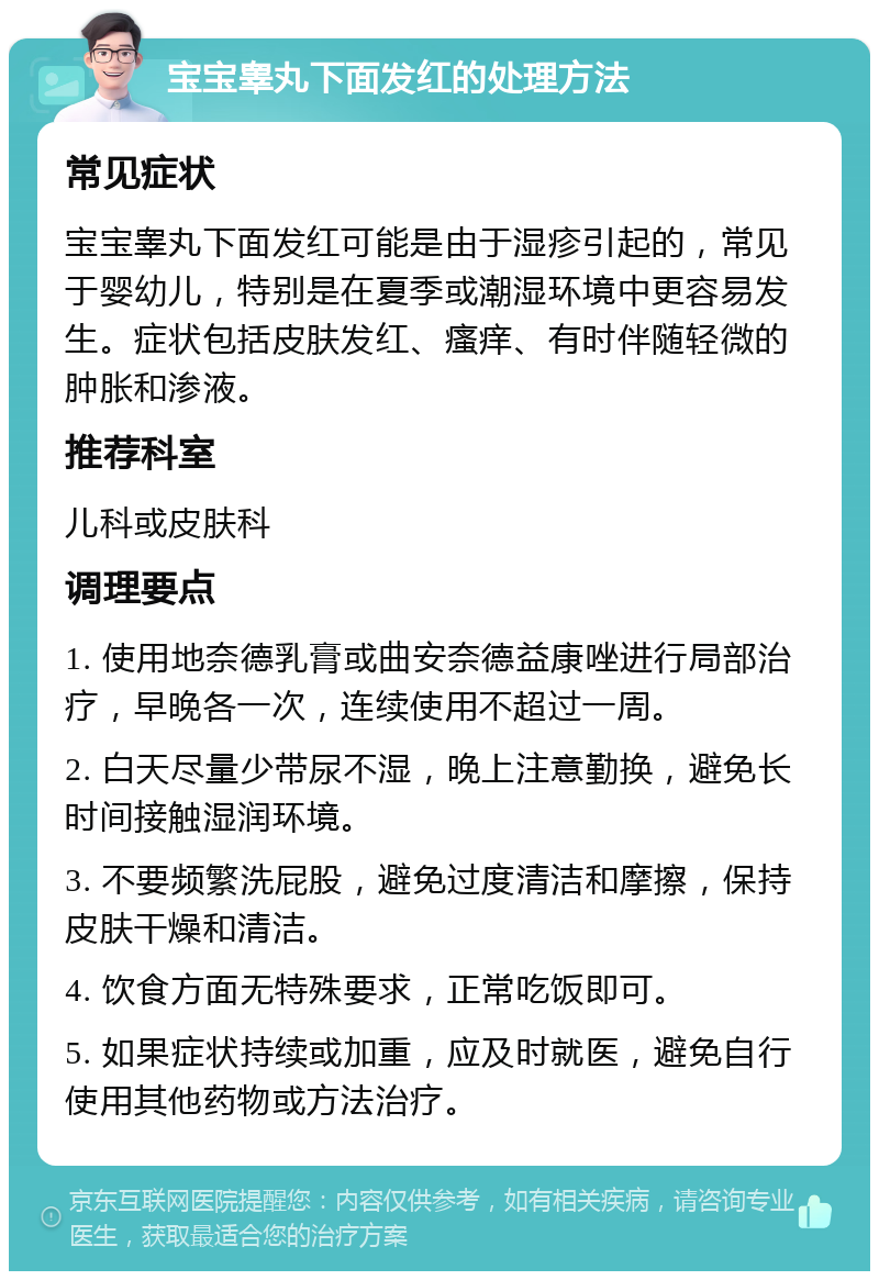 宝宝睾丸下面发红的处理方法 常见症状 宝宝睾丸下面发红可能是由于湿疹引起的，常见于婴幼儿，特别是在夏季或潮湿环境中更容易发生。症状包括皮肤发红、瘙痒、有时伴随轻微的肿胀和渗液。 推荐科室 儿科或皮肤科 调理要点 1. 使用地奈德乳膏或曲安奈德益康唑进行局部治疗，早晚各一次，连续使用不超过一周。 2. 白天尽量少带尿不湿，晚上注意勤换，避免长时间接触湿润环境。 3. 不要频繁洗屁股，避免过度清洁和摩擦，保持皮肤干燥和清洁。 4. 饮食方面无特殊要求，正常吃饭即可。 5. 如果症状持续或加重，应及时就医，避免自行使用其他药物或方法治疗。