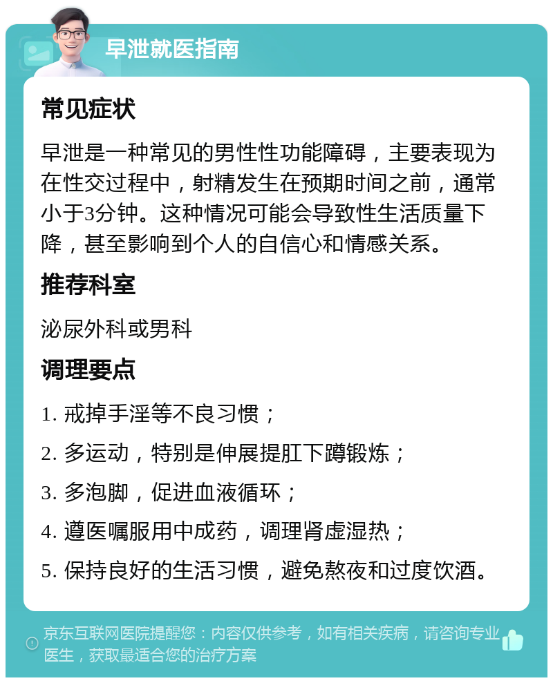 早泄就医指南 常见症状 早泄是一种常见的男性性功能障碍，主要表现为在性交过程中，射精发生在预期时间之前，通常小于3分钟。这种情况可能会导致性生活质量下降，甚至影响到个人的自信心和情感关系。 推荐科室 泌尿外科或男科 调理要点 1. 戒掉手淫等不良习惯； 2. 多运动，特别是伸展提肛下蹲锻炼； 3. 多泡脚，促进血液循环； 4. 遵医嘱服用中成药，调理肾虚湿热； 5. 保持良好的生活习惯，避免熬夜和过度饮酒。