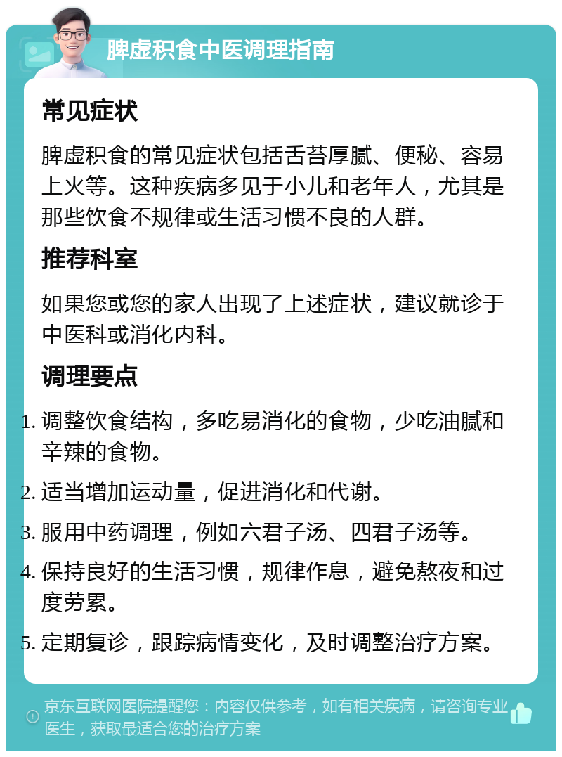 脾虚积食中医调理指南 常见症状 脾虚积食的常见症状包括舌苔厚腻、便秘、容易上火等。这种疾病多见于小儿和老年人，尤其是那些饮食不规律或生活习惯不良的人群。 推荐科室 如果您或您的家人出现了上述症状，建议就诊于中医科或消化内科。 调理要点 调整饮食结构，多吃易消化的食物，少吃油腻和辛辣的食物。 适当增加运动量，促进消化和代谢。 服用中药调理，例如六君子汤、四君子汤等。 保持良好的生活习惯，规律作息，避免熬夜和过度劳累。 定期复诊，跟踪病情变化，及时调整治疗方案。