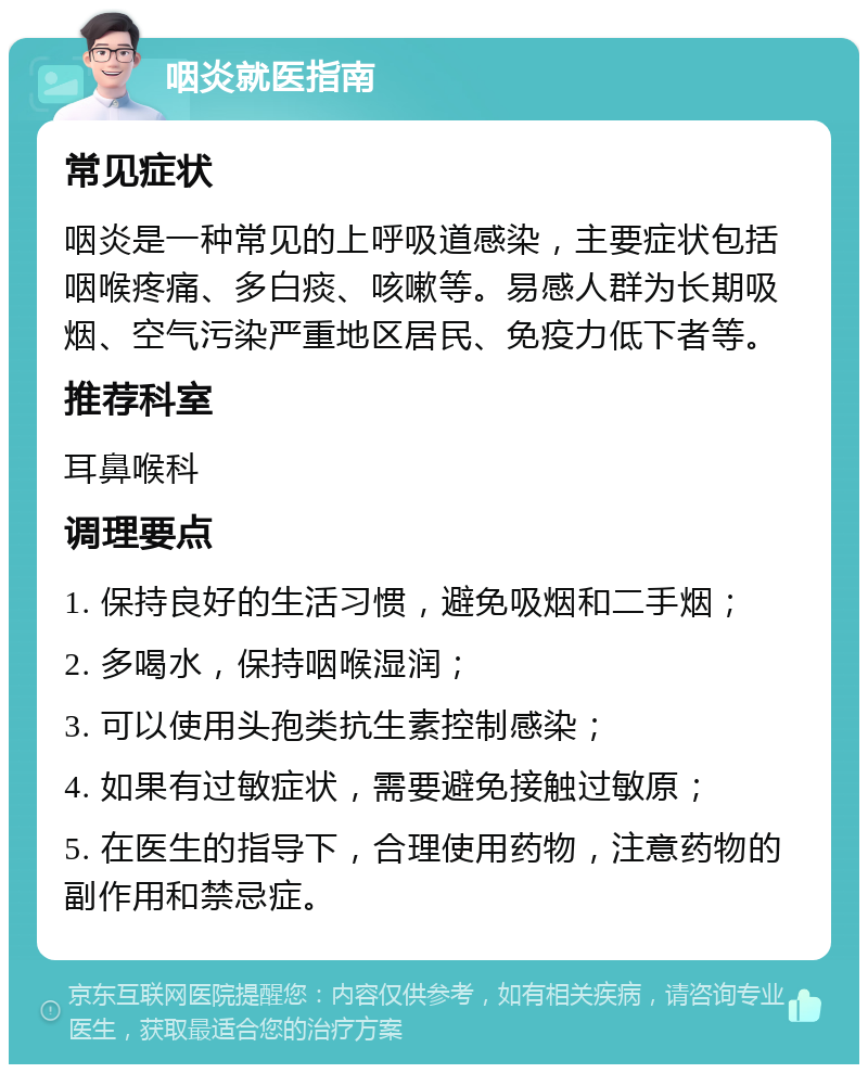 咽炎就医指南 常见症状 咽炎是一种常见的上呼吸道感染，主要症状包括咽喉疼痛、多白痰、咳嗽等。易感人群为长期吸烟、空气污染严重地区居民、免疫力低下者等。 推荐科室 耳鼻喉科 调理要点 1. 保持良好的生活习惯，避免吸烟和二手烟； 2. 多喝水，保持咽喉湿润； 3. 可以使用头孢类抗生素控制感染； 4. 如果有过敏症状，需要避免接触过敏原； 5. 在医生的指导下，合理使用药物，注意药物的副作用和禁忌症。