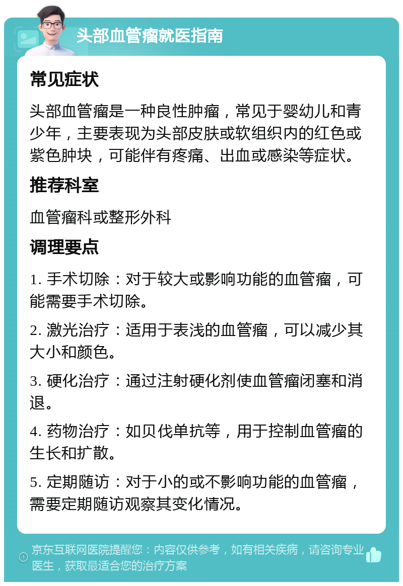 头部血管瘤就医指南 常见症状 头部血管瘤是一种良性肿瘤，常见于婴幼儿和青少年，主要表现为头部皮肤或软组织内的红色或紫色肿块，可能伴有疼痛、出血或感染等症状。 推荐科室 血管瘤科或整形外科 调理要点 1. 手术切除：对于较大或影响功能的血管瘤，可能需要手术切除。 2. 激光治疗：适用于表浅的血管瘤，可以减少其大小和颜色。 3. 硬化治疗：通过注射硬化剂使血管瘤闭塞和消退。 4. 药物治疗：如贝伐单抗等，用于控制血管瘤的生长和扩散。 5. 定期随访：对于小的或不影响功能的血管瘤，需要定期随访观察其变化情况。