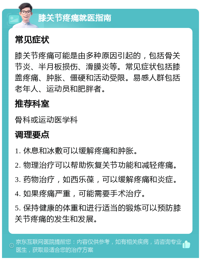 膝关节疼痛就医指南 常见症状 膝关节疼痛可能是由多种原因引起的，包括骨关节炎、半月板损伤、滑膜炎等。常见症状包括膝盖疼痛、肿胀、僵硬和活动受限。易感人群包括老年人、运动员和肥胖者。 推荐科室 骨科或运动医学科 调理要点 1. 休息和冰敷可以缓解疼痛和肿胀。 2. 物理治疗可以帮助恢复关节功能和减轻疼痛。 3. 药物治疗，如西乐葆，可以缓解疼痛和炎症。 4. 如果疼痛严重，可能需要手术治疗。 5. 保持健康的体重和进行适当的锻炼可以预防膝关节疼痛的发生和发展。