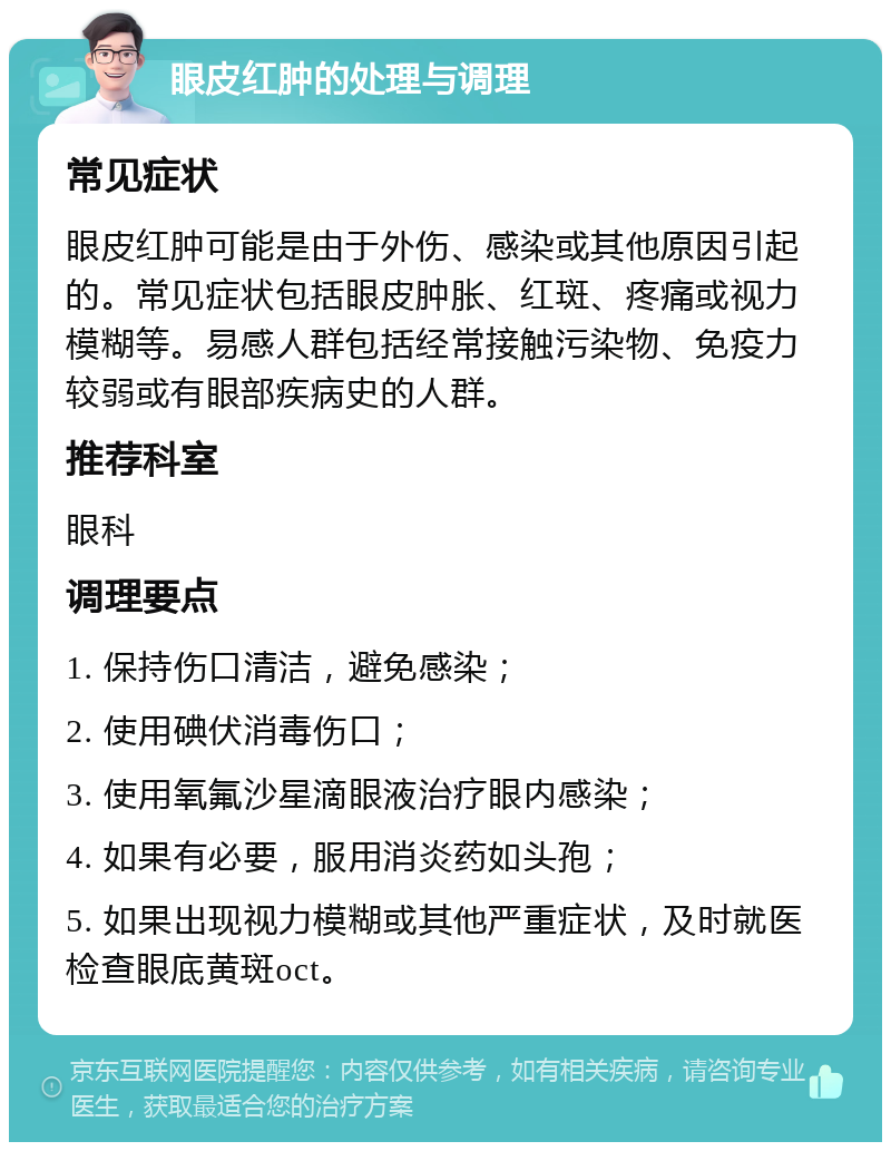 眼皮红肿的处理与调理 常见症状 眼皮红肿可能是由于外伤、感染或其他原因引起的。常见症状包括眼皮肿胀、红斑、疼痛或视力模糊等。易感人群包括经常接触污染物、免疫力较弱或有眼部疾病史的人群。 推荐科室 眼科 调理要点 1. 保持伤口清洁，避免感染； 2. 使用碘伏消毒伤口； 3. 使用氧氟沙星滴眼液治疗眼内感染； 4. 如果有必要，服用消炎药如头孢； 5. 如果出现视力模糊或其他严重症状，及时就医检查眼底黄斑oct。