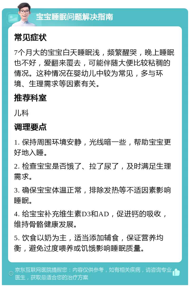 宝宝睡眠问题解决指南 常见症状 7个月大的宝宝白天睡眠浅，频繁醒哭，晚上睡眠也不好，爱翻来覆去，可能伴随大便比较粘稠的情况。这种情况在婴幼儿中较为常见，多与环境、生理需求等因素有关。 推荐科室 儿科 调理要点 1. 保持周围环境安静，光线暗一些，帮助宝宝更好地入睡。 2. 检查宝宝是否饿了、拉了尿了，及时满足生理需求。 3. 确保宝宝体温正常，排除发热等不适因素影响睡眠。 4. 给宝宝补充维生素D3和AD，促进钙的吸收，维持骨骼健康发展。 5. 饮食以奶为主，适当添加辅食，保证营养均衡，避免过度喂养或饥饿影响睡眠质量。