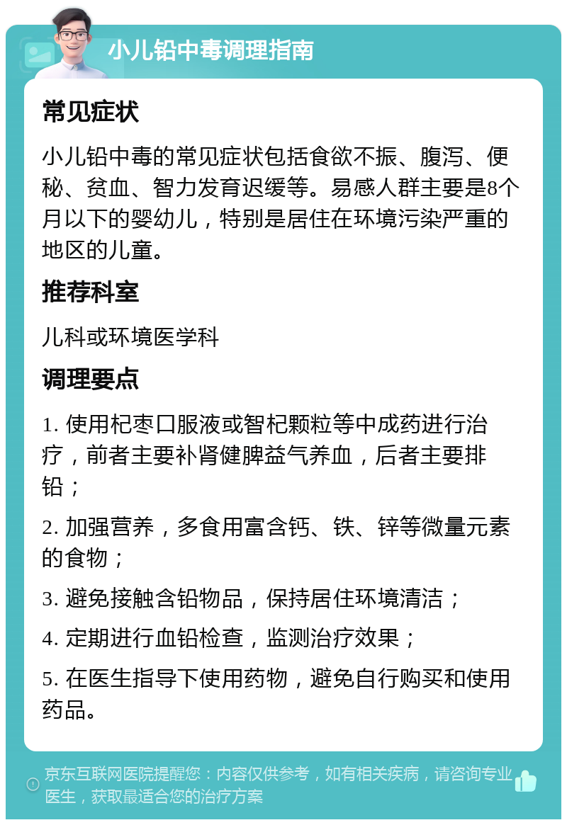 小儿铅中毒调理指南 常见症状 小儿铅中毒的常见症状包括食欲不振、腹泻、便秘、贫血、智力发育迟缓等。易感人群主要是8个月以下的婴幼儿，特别是居住在环境污染严重的地区的儿童。 推荐科室 儿科或环境医学科 调理要点 1. 使用杞枣口服液或智杞颗粒等中成药进行治疗，前者主要补肾健脾益气养血，后者主要排铅； 2. 加强营养，多食用富含钙、铁、锌等微量元素的食物； 3. 避免接触含铅物品，保持居住环境清洁； 4. 定期进行血铅检查，监测治疗效果； 5. 在医生指导下使用药物，避免自行购买和使用药品。