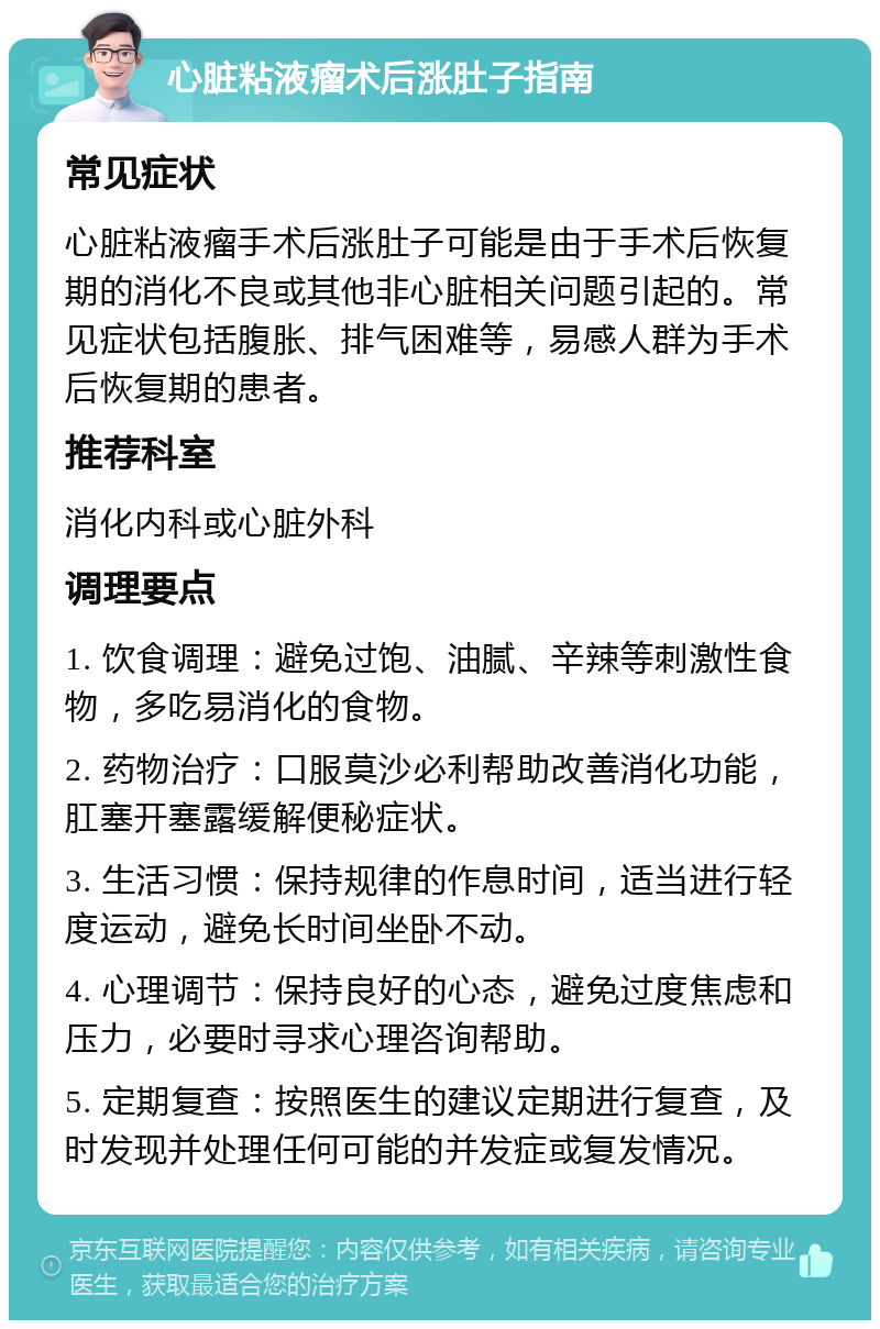 心脏粘液瘤术后涨肚子指南 常见症状 心脏粘液瘤手术后涨肚子可能是由于手术后恢复期的消化不良或其他非心脏相关问题引起的。常见症状包括腹胀、排气困难等，易感人群为手术后恢复期的患者。 推荐科室 消化内科或心脏外科 调理要点 1. 饮食调理：避免过饱、油腻、辛辣等刺激性食物，多吃易消化的食物。 2. 药物治疗：口服莫沙必利帮助改善消化功能，肛塞开塞露缓解便秘症状。 3. 生活习惯：保持规律的作息时间，适当进行轻度运动，避免长时间坐卧不动。 4. 心理调节：保持良好的心态，避免过度焦虑和压力，必要时寻求心理咨询帮助。 5. 定期复查：按照医生的建议定期进行复查，及时发现并处理任何可能的并发症或复发情况。