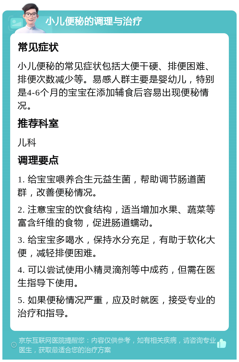 小儿便秘的调理与治疗 常见症状 小儿便秘的常见症状包括大便干硬、排便困难、排便次数减少等。易感人群主要是婴幼儿，特别是4-6个月的宝宝在添加辅食后容易出现便秘情况。 推荐科室 儿科 调理要点 1. 给宝宝喂养合生元益生菌，帮助调节肠道菌群，改善便秘情况。 2. 注意宝宝的饮食结构，适当增加水果、蔬菜等富含纤维的食物，促进肠道蠕动。 3. 给宝宝多喝水，保持水分充足，有助于软化大便，减轻排便困难。 4. 可以尝试使用小精灵滴剂等中成药，但需在医生指导下使用。 5. 如果便秘情况严重，应及时就医，接受专业的治疗和指导。