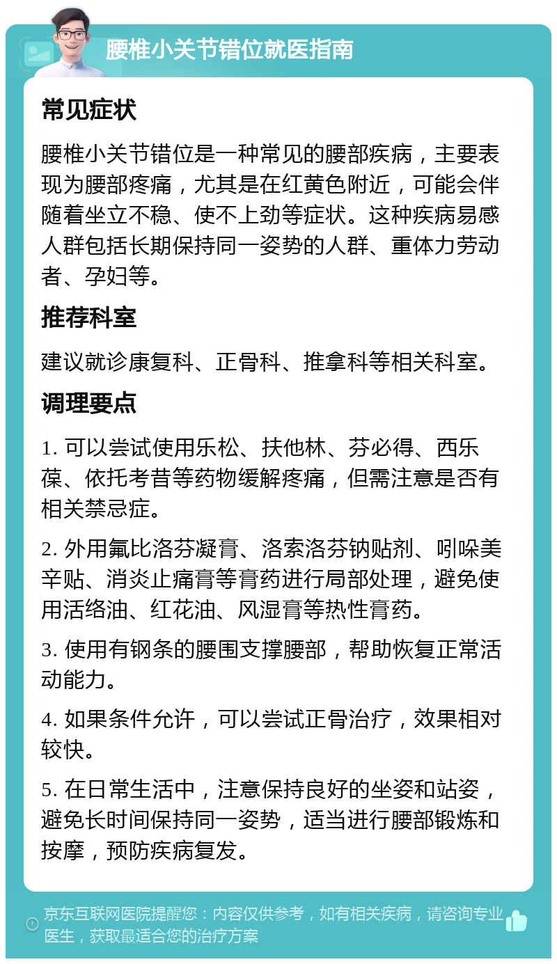 腰椎小关节错位就医指南 常见症状 腰椎小关节错位是一种常见的腰部疾病，主要表现为腰部疼痛，尤其是在红黄色附近，可能会伴随着坐立不稳、使不上劲等症状。这种疾病易感人群包括长期保持同一姿势的人群、重体力劳动者、孕妇等。 推荐科室 建议就诊康复科、正骨科、推拿科等相关科室。 调理要点 1. 可以尝试使用乐松、扶他林、芬必得、西乐葆、依托考昔等药物缓解疼痛，但需注意是否有相关禁忌症。 2. 外用氟比洛芬凝膏、洛索洛芬钠贴剂、吲哚美辛贴、消炎止痛膏等膏药进行局部处理，避免使用活络油、红花油、风湿膏等热性膏药。 3. 使用有钢条的腰围支撑腰部，帮助恢复正常活动能力。 4. 如果条件允许，可以尝试正骨治疗，效果相对较快。 5. 在日常生活中，注意保持良好的坐姿和站姿，避免长时间保持同一姿势，适当进行腰部锻炼和按摩，预防疾病复发。