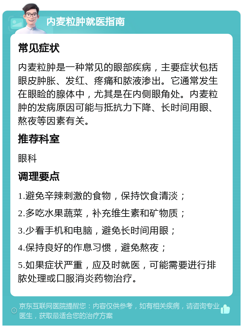 内麦粒肿就医指南 常见症状 内麦粒肿是一种常见的眼部疾病，主要症状包括眼皮肿胀、发红、疼痛和脓液渗出。它通常发生在眼睑的腺体中，尤其是在内侧眼角处。内麦粒肿的发病原因可能与抵抗力下降、长时间用眼、熬夜等因素有关。 推荐科室 眼科 调理要点 1.避免辛辣刺激的食物，保持饮食清淡； 2.多吃水果蔬菜，补充维生素和矿物质； 3.少看手机和电脑，避免长时间用眼； 4.保持良好的作息习惯，避免熬夜； 5.如果症状严重，应及时就医，可能需要进行排脓处理或口服消炎药物治疗。