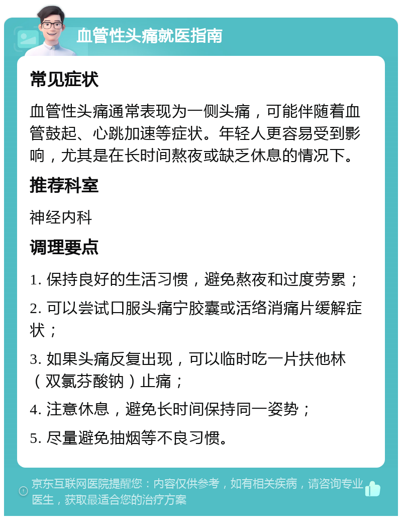 血管性头痛就医指南 常见症状 血管性头痛通常表现为一侧头痛，可能伴随着血管鼓起、心跳加速等症状。年轻人更容易受到影响，尤其是在长时间熬夜或缺乏休息的情况下。 推荐科室 神经内科 调理要点 1. 保持良好的生活习惯，避免熬夜和过度劳累； 2. 可以尝试口服头痛宁胶囊或活络消痛片缓解症状； 3. 如果头痛反复出现，可以临时吃一片扶他林（双氯芬酸钠）止痛； 4. 注意休息，避免长时间保持同一姿势； 5. 尽量避免抽烟等不良习惯。