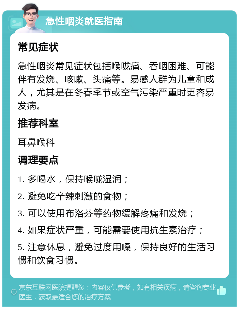 急性咽炎就医指南 常见症状 急性咽炎常见症状包括喉咙痛、吞咽困难、可能伴有发烧、咳嗽、头痛等。易感人群为儿童和成人，尤其是在冬春季节或空气污染严重时更容易发病。 推荐科室 耳鼻喉科 调理要点 1. 多喝水，保持喉咙湿润； 2. 避免吃辛辣刺激的食物； 3. 可以使用布洛芬等药物缓解疼痛和发烧； 4. 如果症状严重，可能需要使用抗生素治疗； 5. 注意休息，避免过度用嗓，保持良好的生活习惯和饮食习惯。